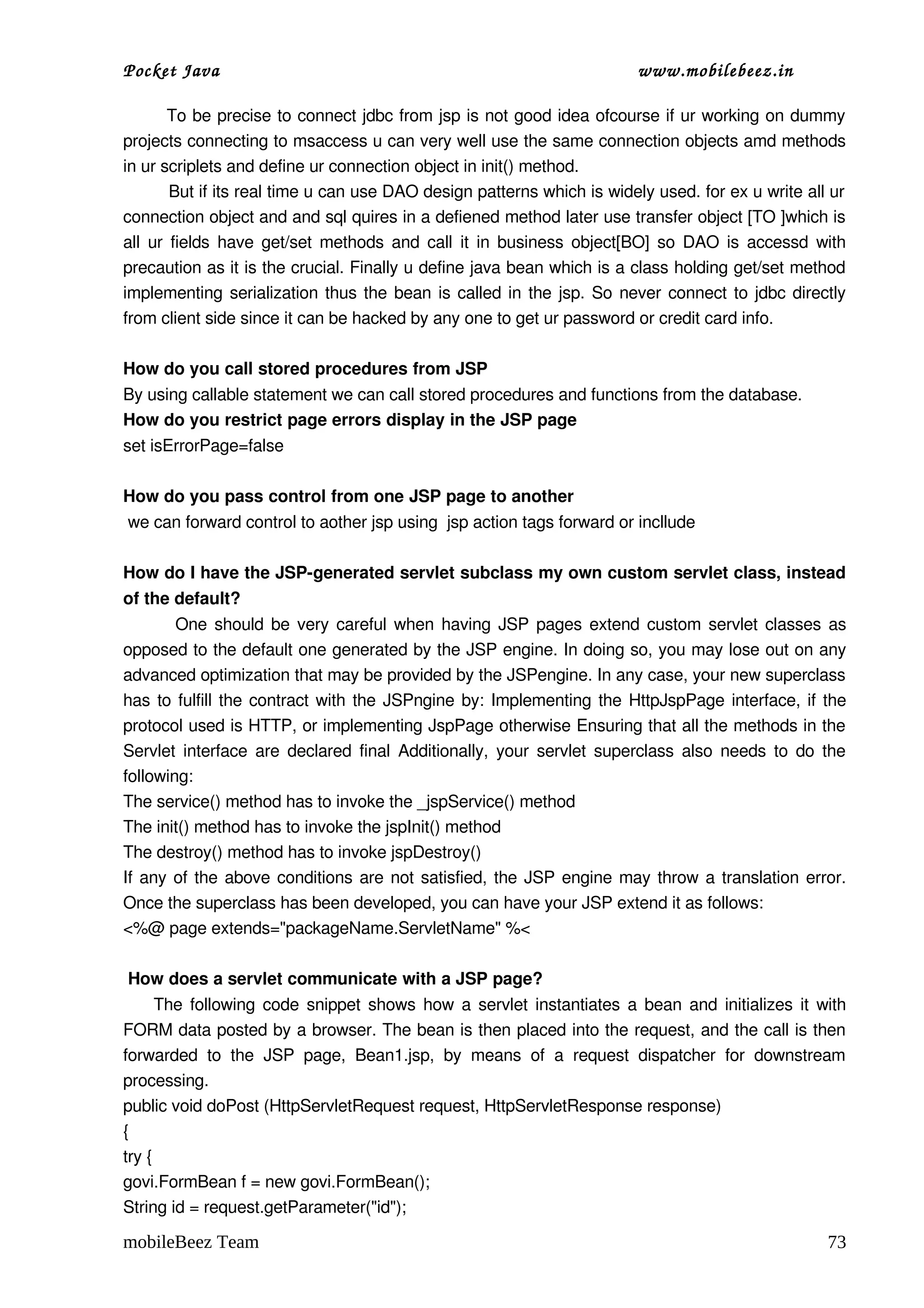 Pocket Java                                                                    www.mobilebeez.in  

        To be precise to connect jdbc from jsp is not good idea ofcourse if ur working on dummy 
projects connecting to msaccess u can very well use the same connection objects amd methods 
in ur scriplets and define ur connection object in init() method. 
         But if its real time u can use DAO design patterns which is widely used. for ex u write all ur  
connection object and and sql quires in a defiened method later use transfer object [TO ]which is 
all ur fields have get/set methods and call it in business object[BO] so DAO is accessd with 
precaution as it is the crucial. Finally u define java bean which is a class holding get/set method 
implementing serialization thus the bean is called in the jsp. So never connect to jdbc directly 
from client side since it can be hacked by any one to get ur password or credit card info. 

How do you call stored procedures from JSP 
By using callable statement we can call stored procedures and functions from the database. 
How do you restrict page errors display in the JSP page 
set isErrorPage=false

How do you pass control from one JSP page to another 
 we can forward control to aother jsp using  jsp action tags forward or incllude 

How do I have the JSP­generated servlet subclass my own custom servlet class, instead 
of the default?
             One should be very careful when having JSP pages extend custom servlet classes as 
opposed to the default one generated by the JSP engine. In doing so, you may lose out on any 
advanced optimization that may be provided by the JSPengine. In any case, your new superclass 
has to fulfill the contract with the JSPngine by: Implementing the HttpJspPage interface, if the 
protocol used is HTTP, or implementing JspPage otherwise Ensuring that all the methods in the 
Servlet interface are declared final Additionally, your servlet superclass also needs to do the 
following:
The service() method has to invoke the _jspService() method
The init() method has to invoke the jspInit() method
The destroy() method has to invoke jspDestroy()
If any of the above conditions are not satisfied, the JSP engine may throw a translation error. 
Once the superclass has been developed, you can have your JSP extend it as follows:
<%@ page extends="packageName.ServletName" %<

 How does a servlet communicate with a JSP page?
       The following code snippet shows how a servlet instantiates a bean and initializes it with 
FORM data posted by a browser. The bean is then placed into the request, and the call is then 
forwarded   to   the   JSP   page,   Bean1.jsp,   by   means   of   a   request   dispatcher   for   downstream 
processing.
public void doPost (HttpServletRequest request, HttpServletResponse response)
{
try {
govi.FormBean f = new govi.FormBean();
String id = request.getParameter("id");

mobileBeez Team                                                                                             73
 