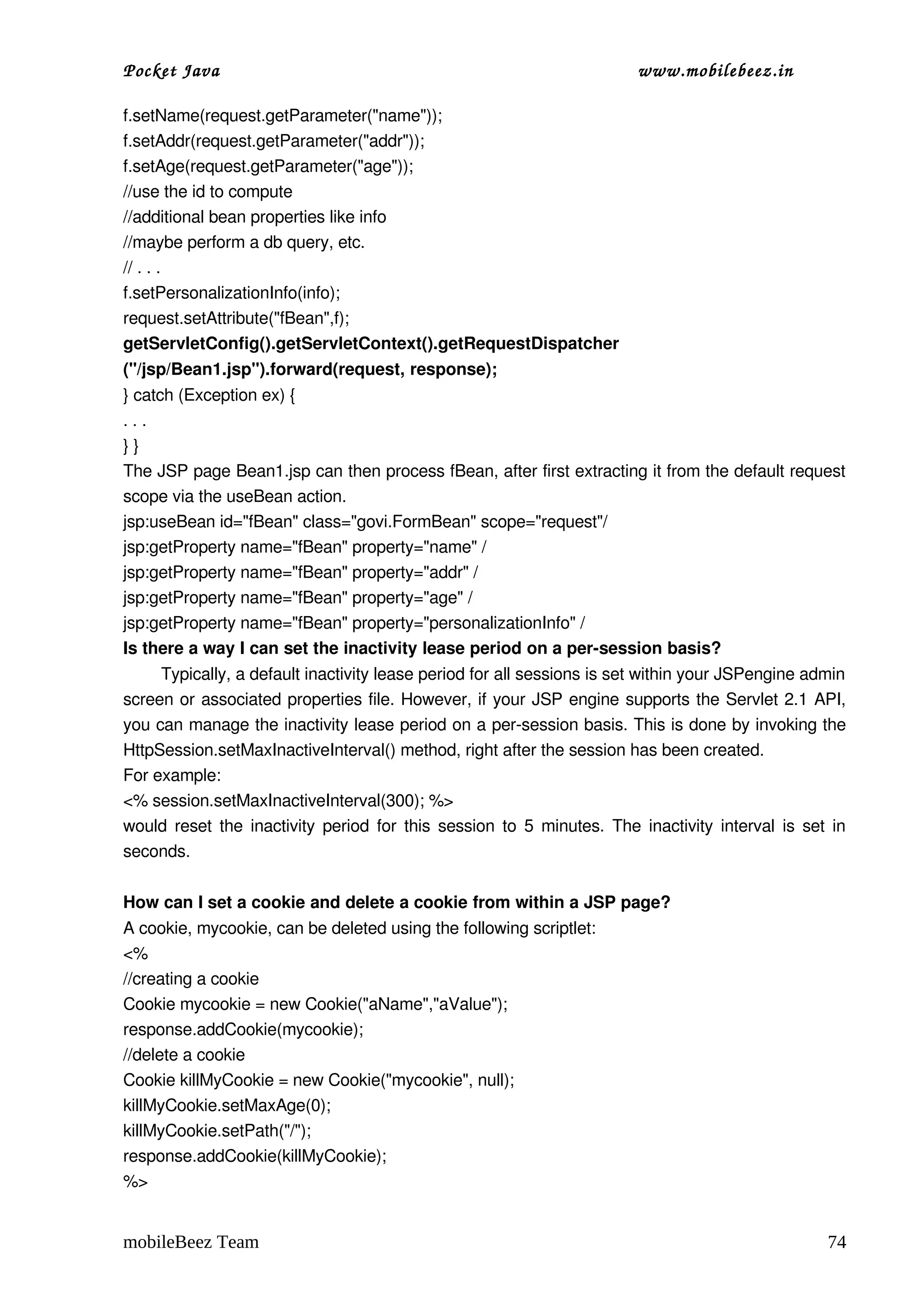 Pocket Java                                                               www.mobilebeez.in  

f.setName(request.getParameter("name"));
f.setAddr(request.getParameter("addr"));
f.setAge(request.getParameter("age"));
//use the id to compute
//additional bean properties like info
//maybe perform a db query, etc.
// . . .
f.setPersonalizationInfo(info);
request.setAttribute("fBean",f);
getServletConfig().getServletContext().getRequestDispatcher 
("/jsp/Bean1.jsp").forward(request, response);
} catch (Exception ex) {
. . .
} }
The JSP page Bean1.jsp can then process fBean, after first extracting it from the default request 
scope via the useBean action.
jsp:useBean id="fBean" class="govi.FormBean" scope="request"/
jsp:getProperty name="fBean" property="name" / 
jsp:getProperty name="fBean" property="addr" / 
jsp:getProperty name="fBean" property="age" / 
jsp:getProperty name="fBean" property="personalizationInfo" /
Is there a way I can set the inactivity lease period on a per­session basis?
        Typically, a default inactivity lease period for all sessions is set within your JSPengine admin 
screen or associated properties file. However, if your JSP engine supports the Servlet 2.1 API, 
you can manage the inactivity lease period on a per­session basis. This is done by invoking the 
HttpSession.setMaxInactiveInterval() method, right after the session has been created. 
For example:
<% session.setMaxInactiveInterval(300); %>
would reset the inactivity period for this session to 5 minutes. The inactivity interval is set in 
seconds.

How can I set a cookie and delete a cookie from within a JSP page?
A cookie, mycookie, can be deleted using the following scriptlet:
<%
//creating a cookie
Cookie mycookie = new Cookie("aName","aValue");
response.addCookie(mycookie);
//delete a cookie
Cookie killMyCookie = new Cookie("mycookie", null);
killMyCookie.setMaxAge(0);
killMyCookie.setPath("/");
response.addCookie(killMyCookie);
%>


mobileBeez Team                                                                                      74
 
