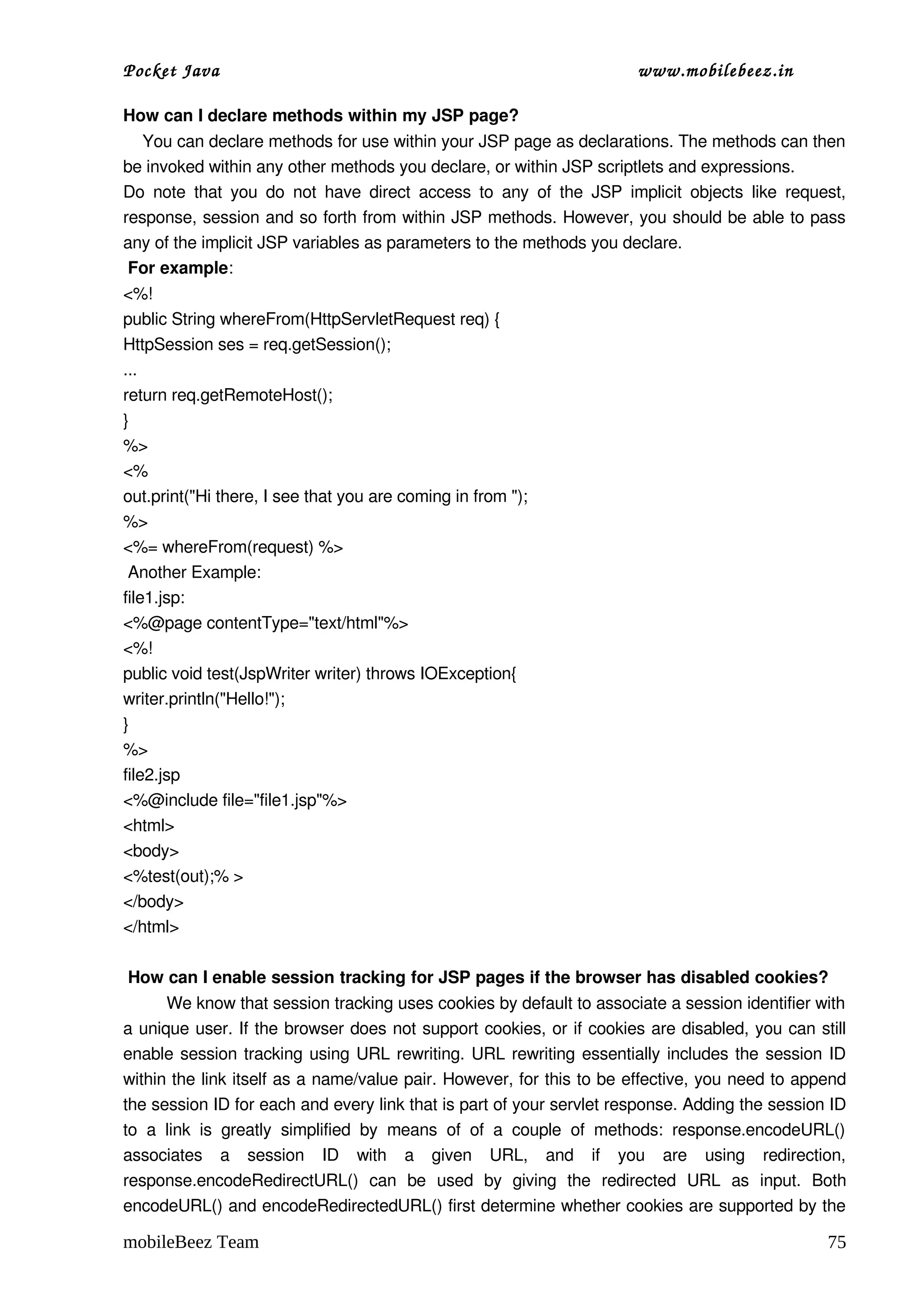 Pocket Java                                                                       www.mobilebeez.in  

How can I declare methods within my JSP page?
    You can declare methods for use within your JSP page as declarations. The methods can then 
be invoked within any other methods you declare, or within JSP scriptlets and expressions.
Do  note  that   you  do  not   have  direct   access   to  any   of   the  JSP  implicit   objects   like  request, 
response, session and so forth from within JSP methods. However, you should be able to pass 
any of the implicit JSP variables as parameters to the methods you declare.
 For example:
<%!
public String whereFrom(HttpServletRequest req) {
HttpSession ses = req.getSession();
...
return req.getRemoteHost();
}
%>
<%
out.print("Hi there, I see that you are coming in from ");
%>
<%= whereFrom(request) %>
 Another Example:
file1.jsp:
<%@page contentType="text/html"%>
<%!
public void test(JspWriter writer) throws IOException{
writer.println("Hello!");
}
%>
file2.jsp
<%@include file="file1.jsp"%>
<html>
<body>
<%test(out);% >
</body>
</html>

 How can I enable session tracking for JSP pages if the browser has disabled cookies?
         We know that session tracking uses cookies by default to associate a session identifier with 
a unique user. If the browser does not support cookies, or if cookies are disabled, you can still 
enable session tracking using URL rewriting. URL rewriting essentially includes the session ID 
within the link itself as a name/value pair. However, for this to be effective, you need to append 
the session ID for each and every link that is part of your servlet response. Adding the session ID 
to   a   link   is   greatly   simplified   by   means   of   of   a   couple   of   methods:   response.encodeURL() 
associates   a   session   ID   with   a   given   URL,   and   if   you   are   using   redirection, 
response.encodeRedirectURL()   can   be   used   by   giving   the   redirected   URL   as   input.   Both 
encodeURL() and encodeRedirectedURL() first determine whether cookies are supported by the 

mobileBeez Team                                                                                                  75
 