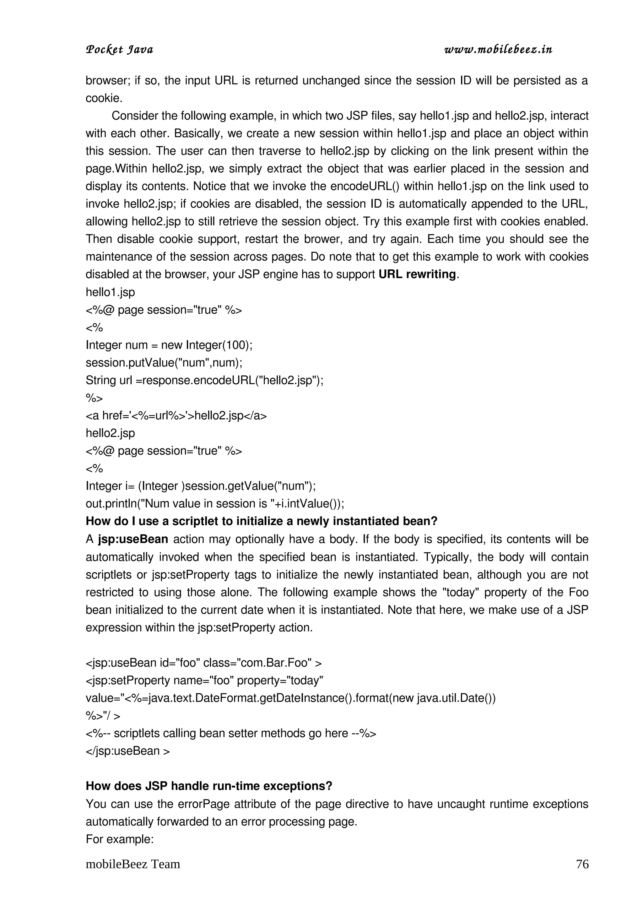 Pocket Java                                                              www.mobilebeez.in  

browser; if so, the input URL is returned unchanged since the session ID will be persisted as a 
cookie.
        Consider the following example, in which two JSP files, say hello1.jsp and hello2.jsp, interact 
with each other. Basically, we create a new session within hello1.jsp and place an object within 
this session. The user can then traverse to hello2.jsp by clicking on the link present within the 
page.Within hello2.jsp, we simply extract the object that was earlier placed in the session and 
display its contents. Notice that we invoke the encodeURL() within hello1.jsp on the link used to 
invoke hello2.jsp; if cookies are disabled, the session ID is automatically appended to the URL, 
allowing hello2.jsp to still retrieve the session object. Try this example first with cookies enabled. 
Then disable cookie support, restart the brower, and try again. Each time you should see the 
maintenance of the session across pages. Do note that to get this example to work with cookies 
disabled at the browser, your JSP engine has to support URL rewriting.
hello1.jsp
<%@ page session="true" %>
<%
Integer num = new Integer(100);
session.putValue("num",num);
String url =response.encodeURL("hello2.jsp");
%>
<a href='<%=url%>'>hello2.jsp</a>
hello2.jsp
<%@ page session="true" %>
<%
Integer i= (Integer )session.getValue("num");
out.println("Num value in session is "+i.intValue()); 
How do I use a scriptlet to initialize a newly instantiated bean?
A jsp:useBean  action may optionally have a body. If the body is specified, its contents will be 
automatically invoked when the specified bean is instantiated. Typically, the body will contain 
scriptlets or jsp:setProperty tags to initialize the newly instantiated bean, although you are not 
restricted to using those alone. The following example shows the "today" property of the Foo 
bean initialized to the current date when it is instantiated. Note that here, we make use of a JSP 
expression within the jsp:setProperty action.

<jsp:useBean id="foo" class="com.Bar.Foo" >
<jsp:setProperty name="foo" property="today"
value="<%=java.text.DateFormat.getDateInstance().format(new java.util.Date())
%>"/ >
<%­­ scriptlets calling bean setter methods go here ­­%>
</jsp:useBean >

How does JSP handle run­time exceptions?
You can use the errorPage attribute of the page directive to have uncaught runtime exceptions 
automatically forwarded to an error processing page. 
For example:

mobileBeez Team                                                                                     76
 