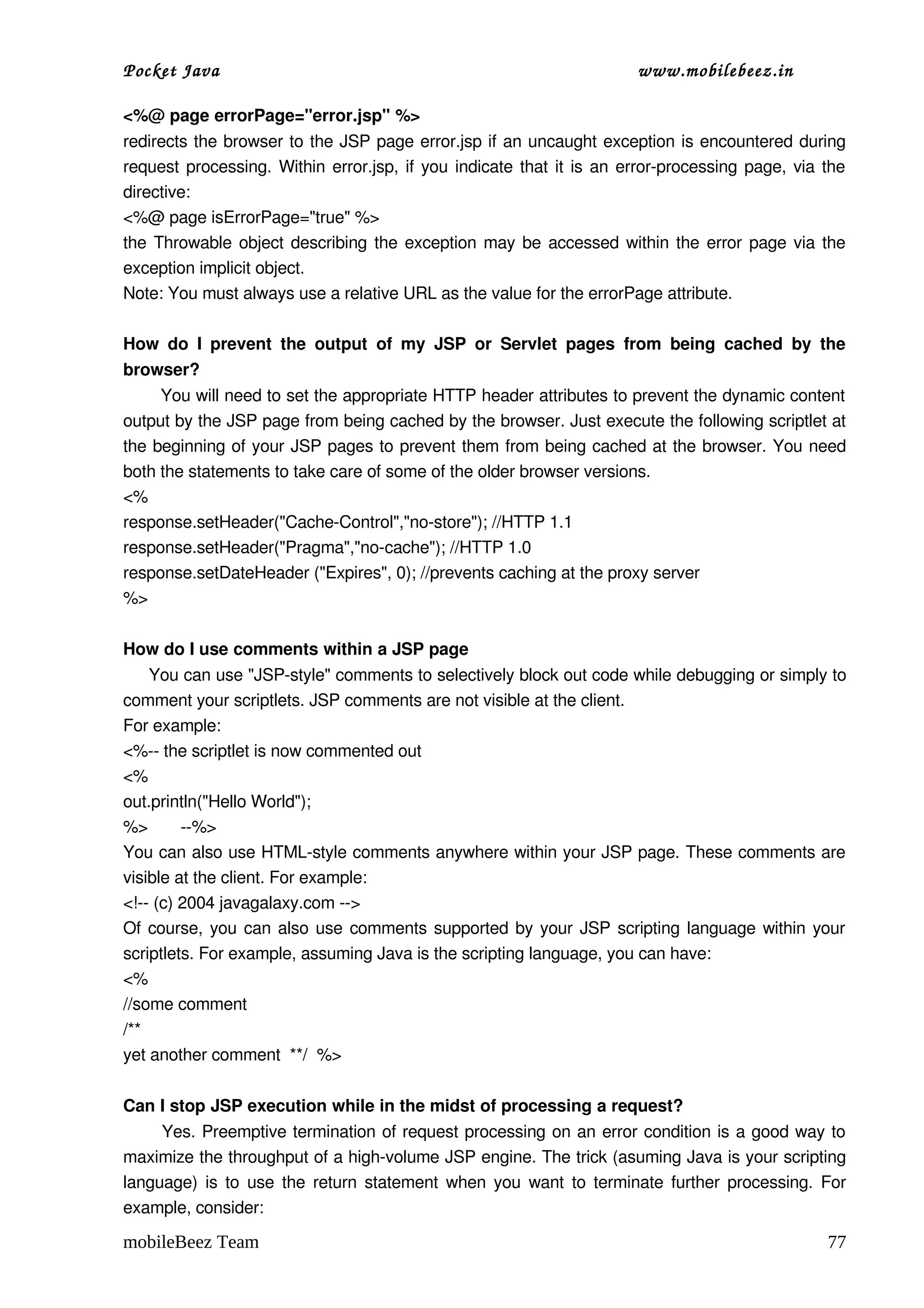 Pocket Java                                                                    www.mobilebeez.in  

<%@ page errorPage="error.jsp" %>
redirects the browser to the JSP page error.jsp if an uncaught exception is encountered during 
request processing. Within error.jsp, if you indicate that it is an error­processing page, via the 
directive:
<%@ page isErrorPage="true" %>
the Throwable object describing the exception may be accessed within the error page via the 
exception implicit object.
Note: You must always use a relative URL as the value for the errorPage attribute.

How   do   I   prevent   the   output   of   my   JSP   or   Servlet   pages   from   being   cached   by   the 
browser?
       You will need to set the appropriate HTTP header attributes to prevent the dynamic content 
output by the JSP page from being cached by the browser. Just execute the following scriptlet at 
the beginning of your JSP pages to prevent them from being cached at the browser. You need 
both the statements to take care of some of the older browser versions.
<%
response.setHeader("Cache­Control","no­store"); //HTTP 1.1
response.setHeader("Pragma","no­cache"); //HTTP 1.0
response.setDateHeader ("Expires", 0); //prevents caching at the proxy server
%>

How do I use comments within a JSP page
     You can use "JSP­style" comments to selectively block out code while debugging or simply to 
comment your scriptlets. JSP comments are not visible at the client.
For example:
<%­­ the scriptlet is now commented out
<%
out.println("Hello World");
%>       ­­%>
You can also use HTML­style comments anywhere within your JSP page. These comments are 
visible at the client. For example:
<!­­ (c) 2004 javagalaxy.com ­­>
Of course, you can also use comments supported by your JSP scripting language within your 
scriptlets. For example, assuming Java is the scripting language, you can have:
<%
//some comment
/**
yet another comment  **/  %>

Can I stop JSP execution while in the midst of processing a request?
         Yes. Preemptive termination of request processing on an error condition is a good way to 
maximize the throughput of a high­volume JSP engine. The trick (asuming Java is your scripting 
language) is to use the return statement when you want to terminate further processing. For 
example, consider:

mobileBeez Team                                                                                             77
 