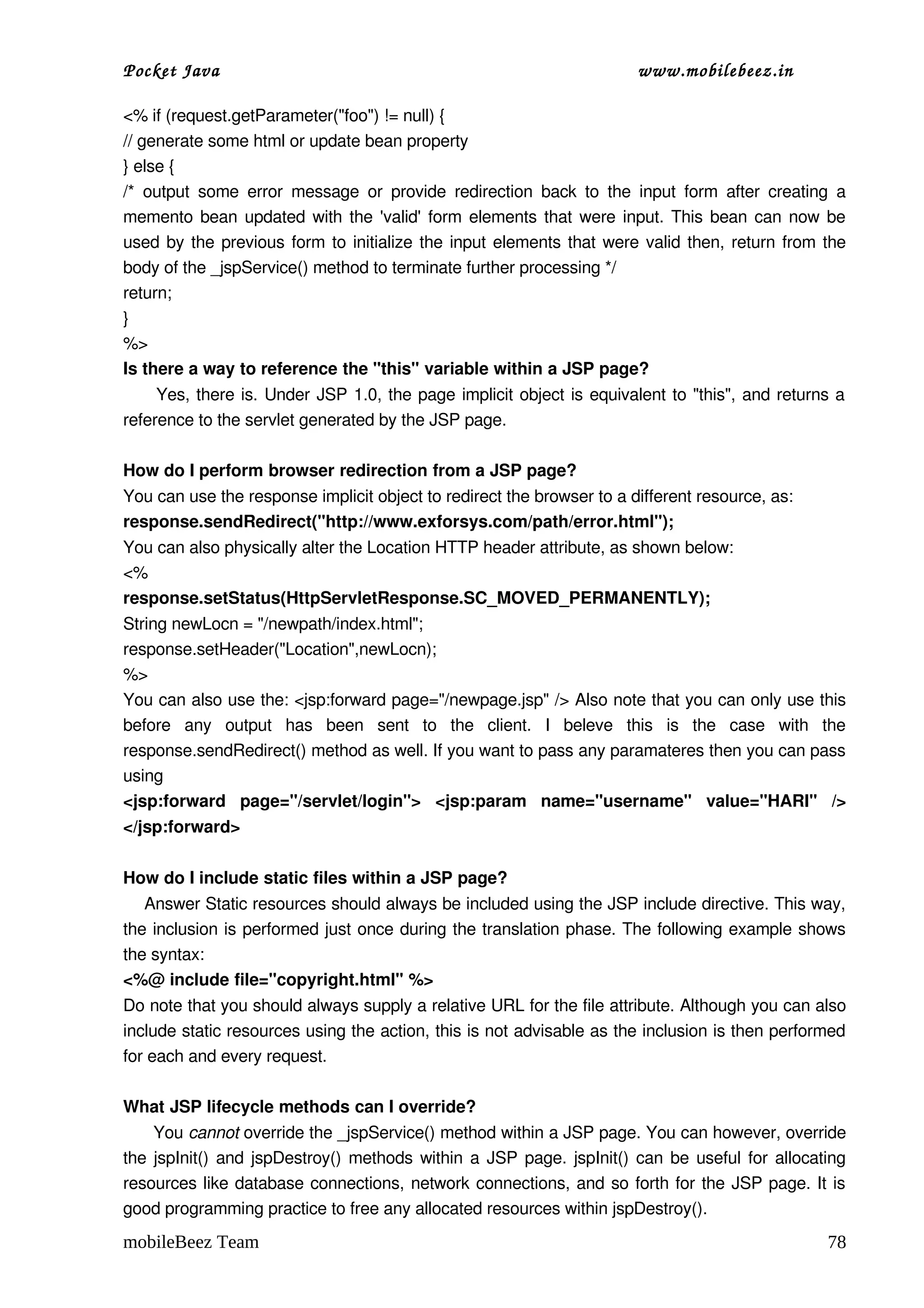 Pocket Java                                                                        www.mobilebeez.in  

<% if (request.getParameter("foo") != null) {
// generate some html or update bean property
} else {
/*   output   some   error   message   or   provide  redirection  back   to   the   input   form  after   creating  a 
memento bean updated with the 'valid' form elements that were input. This bean can now be 
used by the previous form to initialize the input elements that were valid then, return from the 
body of the _jspService() method to terminate further processing */
return;
}
%>
Is there a way to reference the "this" variable within a JSP page?
         Yes, there is. Under JSP 1.0, the page implicit object is equivalent to "this", and returns a 
reference to the servlet generated by the JSP page.

How do I perform browser redirection from a JSP page?
You can use the response implicit object to redirect the browser to a different resource, as:
response.sendRedirect("http://www.exforsys.com/path/error.html");
You can also physically alter the Location HTTP header attribute, as shown below:
<%
response.setStatus(HttpServletResponse.SC_MOVED_PERMANENTLY);
String newLocn = "/newpath/index.html";
response.setHeader("Location",newLocn);
%>
You can also use the: <jsp:forward page="/newpage.jsp" /> Also note that you can only use this 
before   any   output   has   been   sent   to   the   client.   I   beleve   this   is   the   case   with   the 
response.sendRedirect() method as well. If you want to pass any paramateres then you can pass 
using 
<jsp:forward   page="/servlet/login">   <jsp:param   name="username"   value="HARI"   /> 
</jsp:forward>

How do I include static files within a JSP page?
    Answer Static resources should always be included using the JSP include directive. This way, 
the inclusion is performed just once during the translation phase. The following example shows 
the syntax:
<%@ include file="copyright.html" %>
Do note that you should always supply a relative URL for the file attribute. Although you can also 
include static resources using the action, this is not advisable as the inclusion is then performed 
for each and every request.

What JSP lifecycle methods can I override?
      You cannot override the _jspService() method within a JSP page. You can however, override 
the jspInit() and jspDestroy() methods within a JSP page. jspInit() can be useful for allocating 
resources like database connections, network connections, and so forth for the JSP page. It is 
good programming practice to free any allocated resources within jspDestroy().
mobileBeez Team                                                                                                   78
 