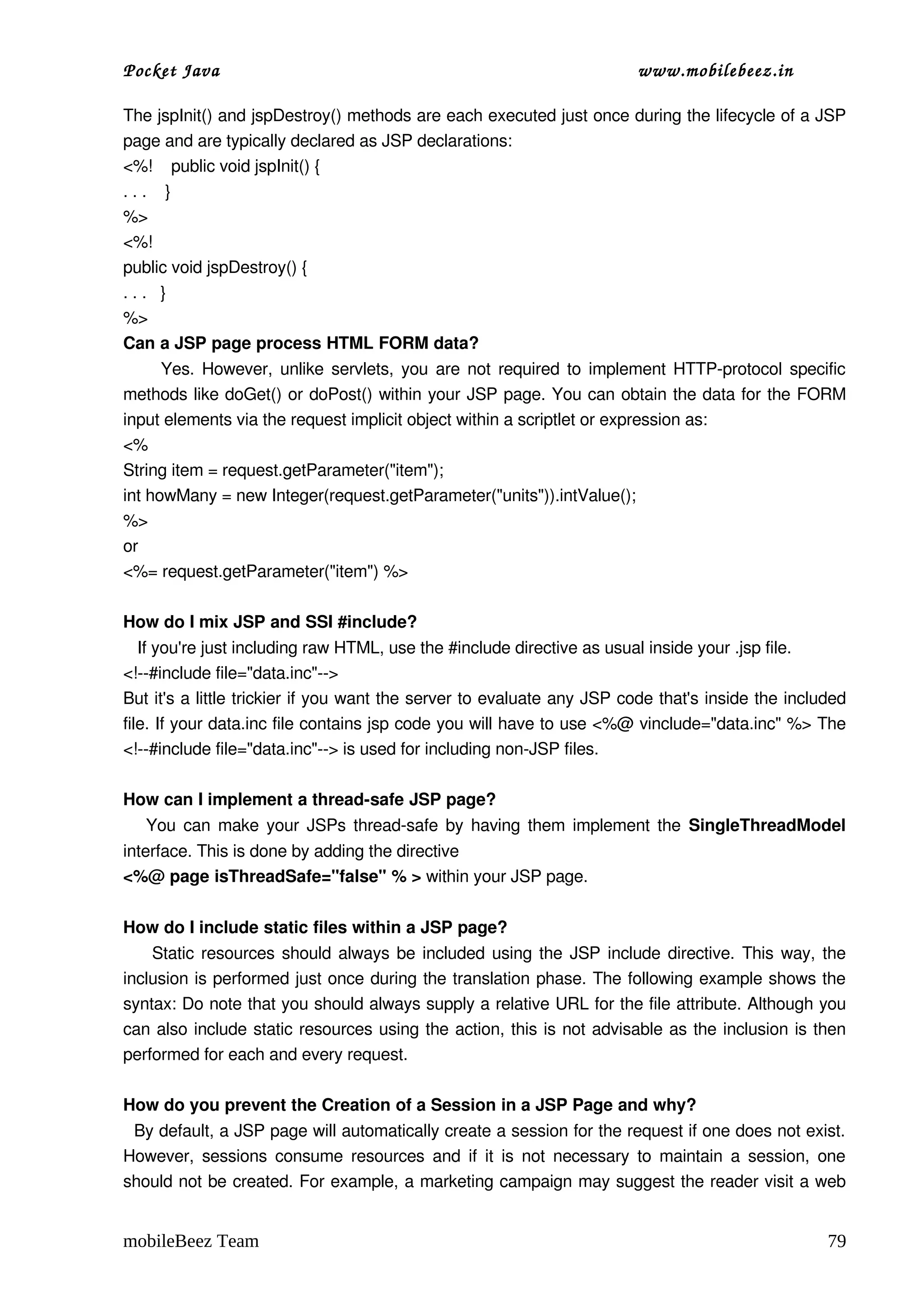 Pocket Java                                                             www.mobilebeez.in  

The jspInit() and jspDestroy() methods are each executed just once during the lifecycle of a JSP 
page and are typically declared as JSP declarations:
<%!    public void jspInit() {
. . .    }
%>
<%!
public void jspDestroy() {
. . .   }
%> 
Can a JSP page process HTML FORM data?
         Yes. However, unlike servlets, you are not required to implement HTTP­protocol specific 
methods like doGet() or doPost() within your JSP page. You can obtain the data for the FORM 
input elements via the request implicit object within a scriptlet or expression as:
<%
String item = request.getParameter("item");
int howMany = new Integer(request.getParameter("units")).intValue();
%>
or
<%= request.getParameter("item") %>

How do I mix JSP and SSI #include?
   If you're just including raw HTML, use the #include directive as usual inside your .jsp file.
<!­­#include file="data.inc"­­>
But it's a little trickier if you want the server to evaluate any JSP code that's inside the included 
file. If your data.inc file contains jsp code you will have to use <%@ vinclude="data.inc" %> The 
<!­­#include file="data.inc"­­> is used for including non­JSP files.

How can I implement a thread­safe JSP page?
     You can make your JSPs thread­safe by having them implement the  SingleThreadModel 
interface. This is done by adding the directive 
<%@ page isThreadSafe="false" % > within your JSP page.

How do I include static files within a JSP page?
       Static resources should always be included using the JSP include directive. This way, the 
inclusion is performed just once during the translation phase. The following example shows the 
syntax: Do note that you should always supply a relative URL for the file attribute. Although you 
can also include static resources using the action, this is not advisable as the inclusion is then 
performed for each and every request.

How do you prevent the Creation of a Session in a JSP Page and why?
  By default, a JSP page will automatically create a session for the request if one does not exist. 
However, sessions consume resources and if it is not necessary to maintain a session, one 
should not be created. For example, a marketing campaign may suggest the reader visit a web 


mobileBeez Team                                                                                   79
 