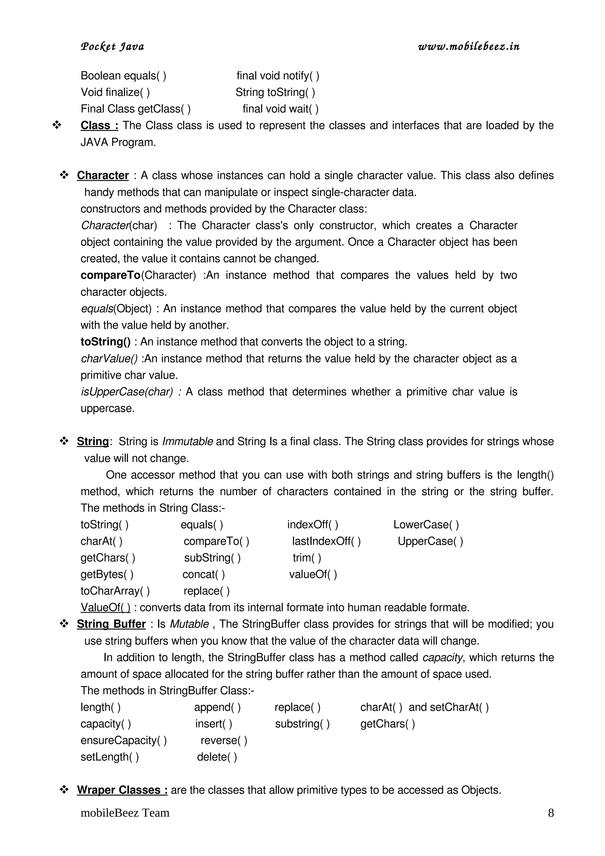 Pocket Java                                                                   www.mobilebeez.in  

     Boolean equals( )                       final void notify( )
     Void finalize( )                            String toString( )
     Final Class getClass( )                 final void wait( )
     
     Class :   The Class class is used to represent the classes and interfaces that are loaded by the 
     JAVA Program.

  
  Character
            : A class whose instances can hold a single character value. This class also defines 
      handy methods that can manipulate or inspect single­character data.
     constructors and methods provided by the Character class:
     Character(char)    :   The  Character  class's   only   constructor,   which   creates   a  Character 
     object containing the value provided by the argument. Once a Character object has been 
     created, the value it contains cannot be changed.
     compareTo(Character)   :An   instance   method   that   compares   the   values   held   by   two 
     character objects.
     equals(Object) : An instance method that compares the value held by the current object 
     with the value held by another.
     toString() : An instance method that converts the object to a string.
     charValue() :An instance method that returns the value held by the character object as a 
     primitive char value.
     isUpperCase(char)  :  A class method that determines whether a primitive  char  value is 
     uppercase.

  
  String :  String is Immutable and String Is a final class. The String class provides for strings whose 
     value will not change.
             One accessor method that you can use with both strings and string buffers is the length() 
    method,   which  returns  the  number   of   characters   contained  in  the  string  or   the  string  buffer. 
    The methods in String Class:­
    toString( )                 equals( )                     indexOff( )                  LowerCase( )
    charAt( )                    compareTo( )              lastIndexOff( )            UpperCase( )
    getChars( )                subString( )                 trim( )
    getBytes( )                concat( )                     valueOf( )
    toCharArray( )           replace( )                       
    ValueOf( ) : converts data from its internal formate into human readable formate.
  
  String Buffer       : Is Mutable , The StringBuffer class provides for strings that will be modified; you 
      use string buffers when you know that the value of the character data will change.
           In addition to length, the StringBuffer class has a method called capacity, which returns the 
     amount of space allocated for the string buffer rather than the amount of space used.
     The methods in StringBuffer Class:­
     length( )                        append( )           replace( )             charAt( )  and setCharAt( )
     capacity( )                     insert( )              substring( )          getChars( )
     ensureCapacity( )           reverse( )
     setLength( )                   delete( )

  
  Wraper Classes :
                   are the classes that allow primitive types to be accessed as Objects.

     mobileBeez Team                                                                                             8
 