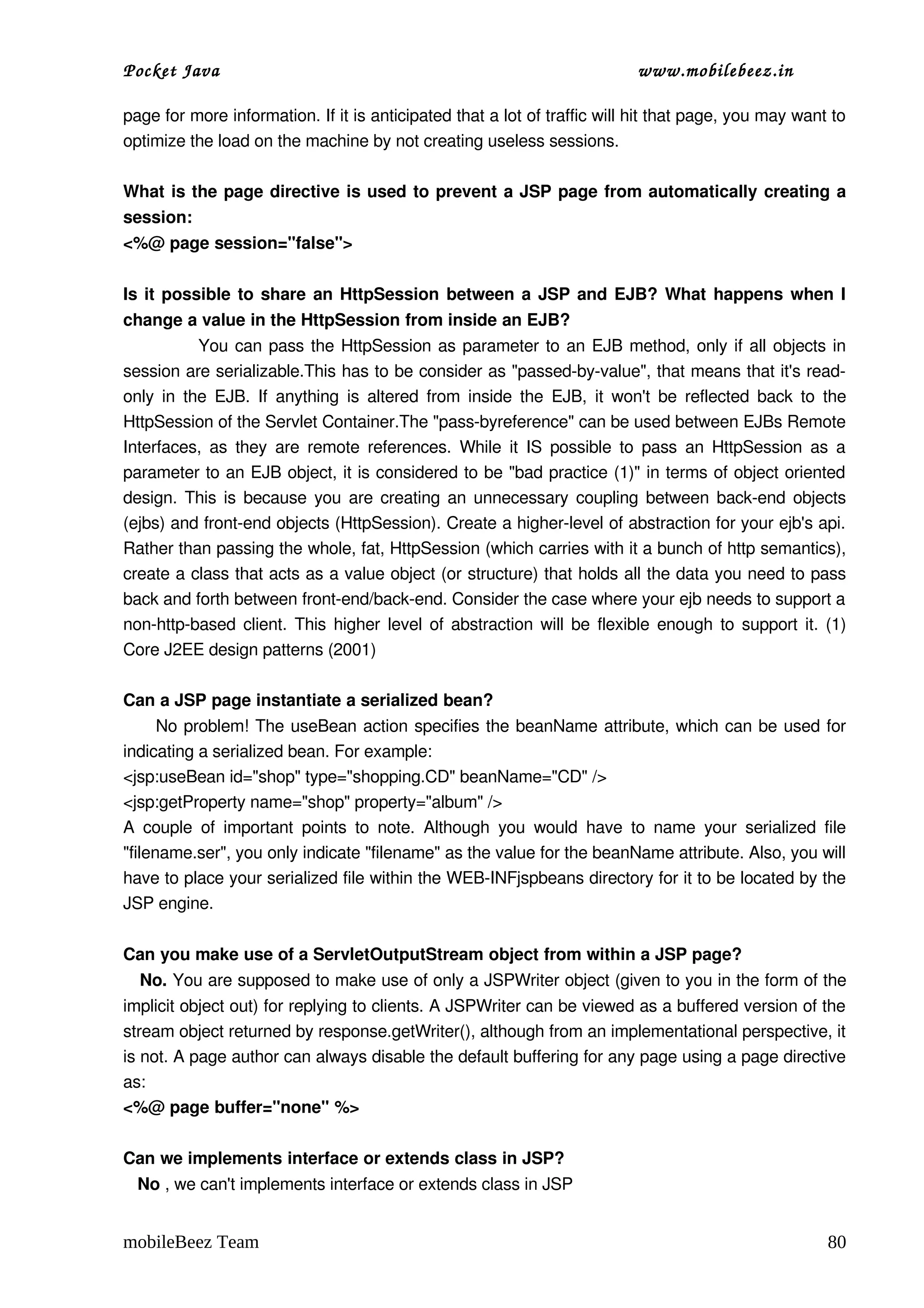 Pocket Java                                                                      www.mobilebeez.in  

page for more information. If it is anticipated that a lot of traffic will hit that page, you may want to 
optimize the load on the machine by not creating useless sessions.

What is the page directive is used to prevent a JSP page from automatically creating a 
session:
<%@ page session="false">  

Is it possible to share an HttpSession between a JSP and EJB? What happens when I 
change a value in the HttpSession from inside an EJB?
                     You can pass the HttpSession as parameter to an EJB method, only if all objects in 
session are serializable.This has to be consider as "passed­by­value", that means that it's read­
only in  the EJB. If  anything  is altered from inside the  EJB,  it won't be reflected back to  the 
HttpSession of the Servlet Container.The "pass­byreference" can be used between EJBs Remote 
Interfaces, as  they  are remote references.  While  it IS  possible to  pass  an HttpSession  as a 
parameter to an EJB object, it is considered to be "bad practice (1)" in terms of object oriented 
design. This is because you are creating an unnecessary coupling between back­end objects 
(ejbs) and front­end objects (HttpSession). Create a higher­level of abstraction for your ejb's api. 
Rather than passing the whole, fat, HttpSession (which carries with it a bunch of http semantics), 
create a class that acts as a value object (or structure) that holds all the data you need to pass 
back and forth between front­end/back­end. Consider the case where your ejb needs to support a 
non­http­based client. This higher level of abstraction will be flexible enough to support it. (1) 
Core J2EE design patterns (2001)

Can a JSP page instantiate a serialized bean?
         No problem! The useBean action specifies the beanName attribute, which can be used for 
indicating a serialized bean. For example:
<jsp:useBean id="shop" type="shopping.CD" beanName="CD" />
<jsp:getProperty name="shop" property="album" />
A   couple   of   important   points  to  note.   Although   you   would   have  to  name   your   serialized  file 
"filename.ser", you only indicate "filename" as the value for the beanName attribute. Also, you will 
have to place your serialized file within the WEB­INFjspbeans directory for it to be located by the 
JSP engine.

Can you make use of a ServletOutputStream object from within a JSP page?
   No. You are supposed to make use of only a JSPWriter object (given to you in the form of the 
implicit object out) for replying to clients. A JSPWriter can be viewed as a buffered version of the 
stream object returned by response.getWriter(), although from an implementational perspective, it 
is not. A page author can always disable the default buffering for any page using a page directive 
as:
<%@ page buffer="none" %>

Can we implements interface or extends class in JSP? 
   No , we can't implements interface or extends class in JSP


mobileBeez Team                                                                                                 80
 