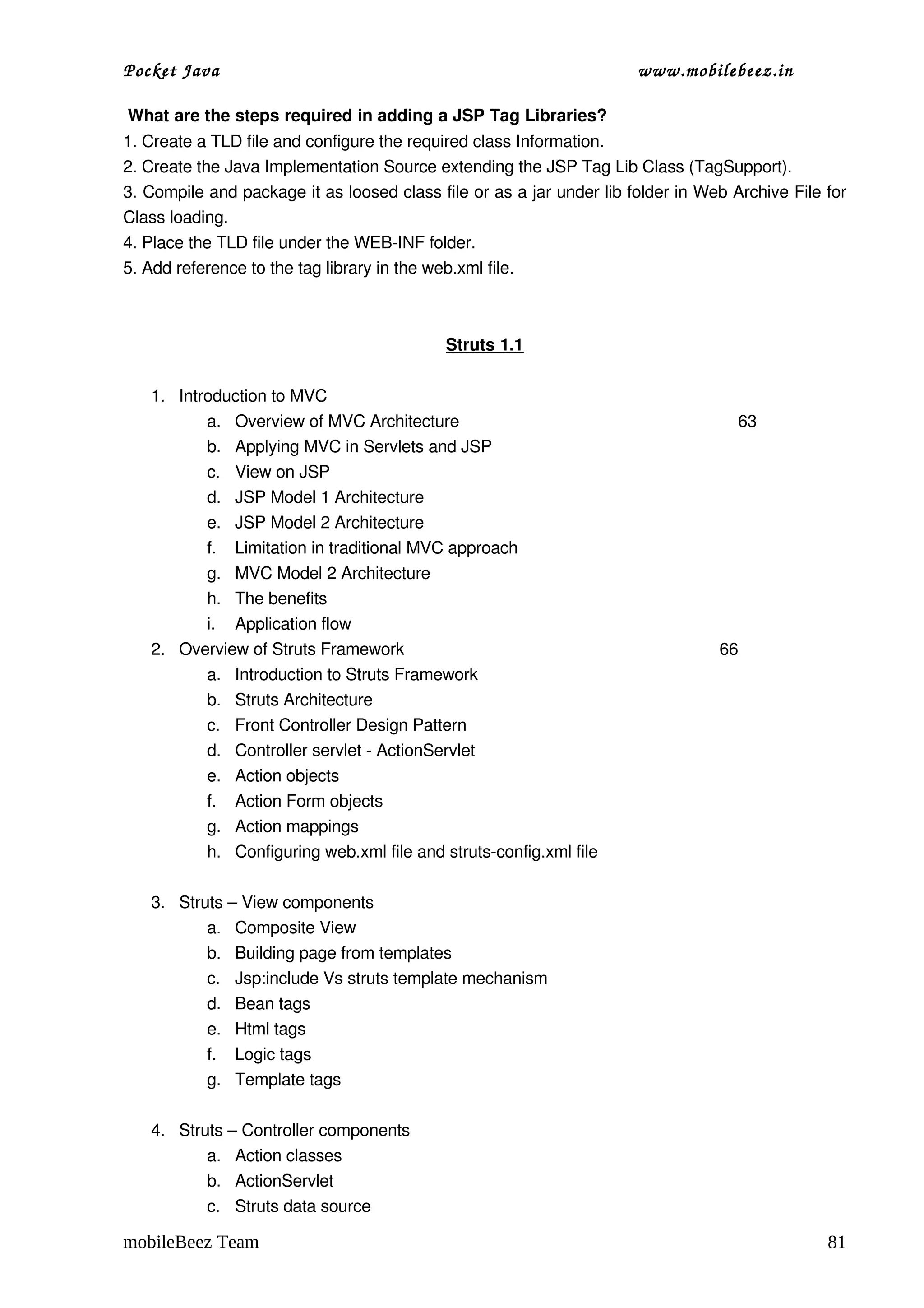 Pocket Java                                                           www.mobilebeez.in  

 What are the steps required in adding a JSP Tag Libraries?
1. Create a TLD file and configure the required class Information.
2. Create the Java Implementation Source extending the JSP Tag Lib Class (TagSupport).
3. Compile and package it as loosed class file or as a jar under lib folder in Web Archive File for 
Class loading.
4. Place the TLD file under the WEB­INF folder.
5. Add reference to the tag library in the web.xml file.



                                            Struts 1.1

   1. Introduction to MVC
          a. Overview of MVC Architecture                                            63                
          b. Applying MVC in Servlets and JSP
          c. View on JSP
          d. JSP Model 1 Architecture
          e. JSP Model 2 Architecture
          f. Limitation in traditional MVC approach
          g. MVC Model 2 Architecture
          h. The benefits
          i. Application flow
   2. Overview of Struts Framework                                                  66
          a. Introduction to Struts Framework
          b. Struts Architecture
          c. Front Controller Design Pattern
          d. Controller servlet ­ ActionServlet
          e. Action objects
          f. Action Form objects
          g. Action mappings
          h. Configuring web.xml file and struts­config.xml file

   3. Struts – View components
          a. Composite View
          b. Building page from templates
          c. Jsp:include Vs struts template mechanism
          d. Bean tags
          e. Html tags
          f. Logic tags
          g. Template tags

   4. Struts – Controller components
          a. Action classes
          b. ActionServlet
          c. Struts data source

mobileBeez Team                                                                                       81
 