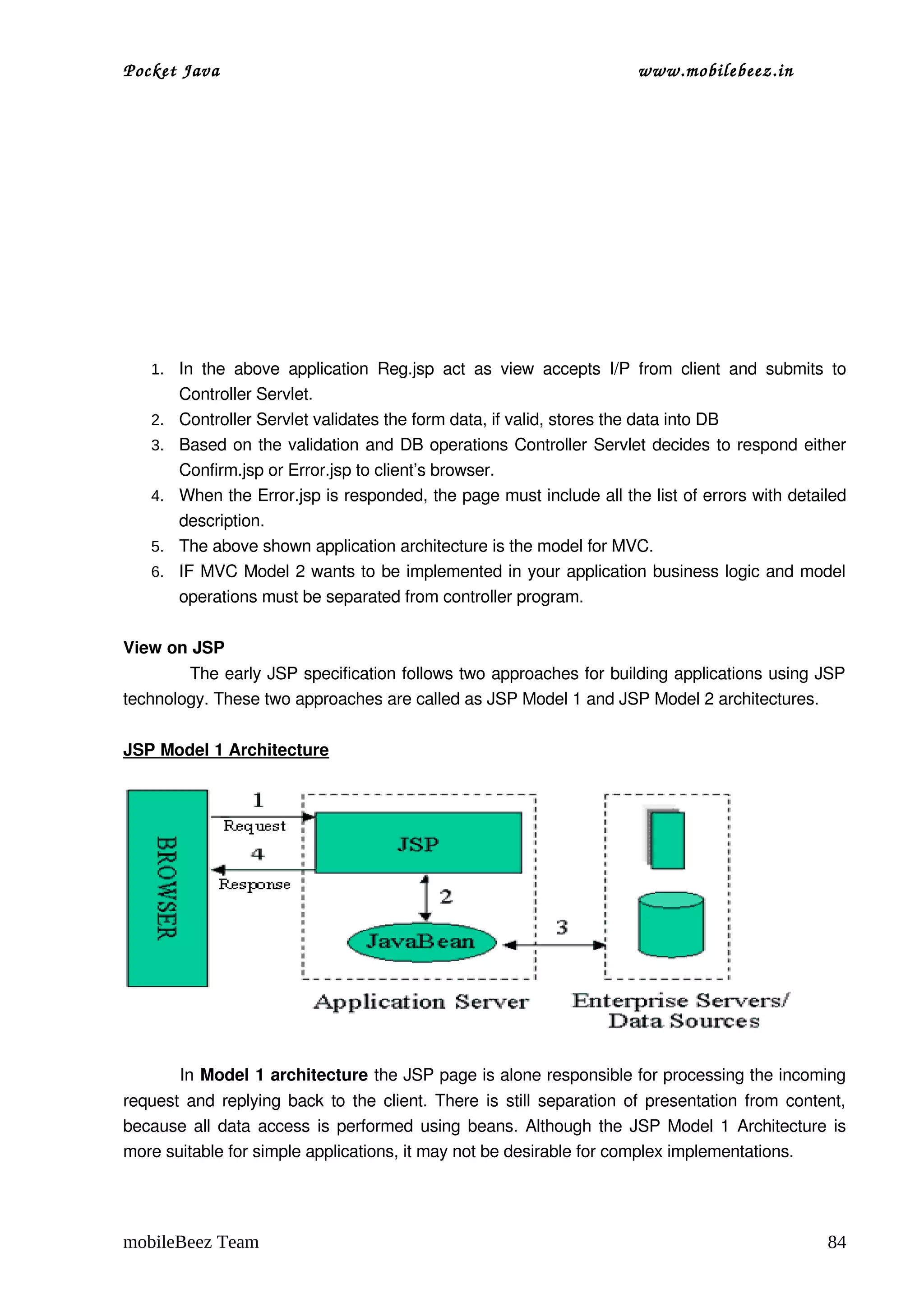 Pocket Java                                                                       www.mobilebeez.in  




   1. In   the   above   application   Reg.jsp   act   as   view   accepts   I/P   from   client   and   submits   to 
        Controller Servlet.
   2.   Controller Servlet validates the form data, if valid, stores the data into DB
   3.   Based on the validation and DB operations Controller Servlet decides to respond either 
        Confirm.jsp or Error.jsp to client’s browser.
   4.   When the Error.jsp is responded, the page must include all the list of errors with detailed 
        description.
   5.   The above shown application architecture is the model for MVC.
   6.   IF MVC Model 2 wants to be implemented in your application business logic and model 
        operations must be separated from controller program.

View on JSP 
            The early JSP specification follows two approaches for building applications using JSP 
technology. These two approaches are called as JSP Model 1 and JSP Model 2 architectures.

JSP Model 1 Architecture




         
          In Model 1 architecture the JSP page is alone responsible for processing the incoming 
request and replying back to the client. There is still separation of presentation from content, 
because all data access is performed using beans. Although the JSP Model 1 Architecture is 
more suitable for simple applications, it may not be desirable for complex implementations.




mobileBeez Team                                                                                                   84
 