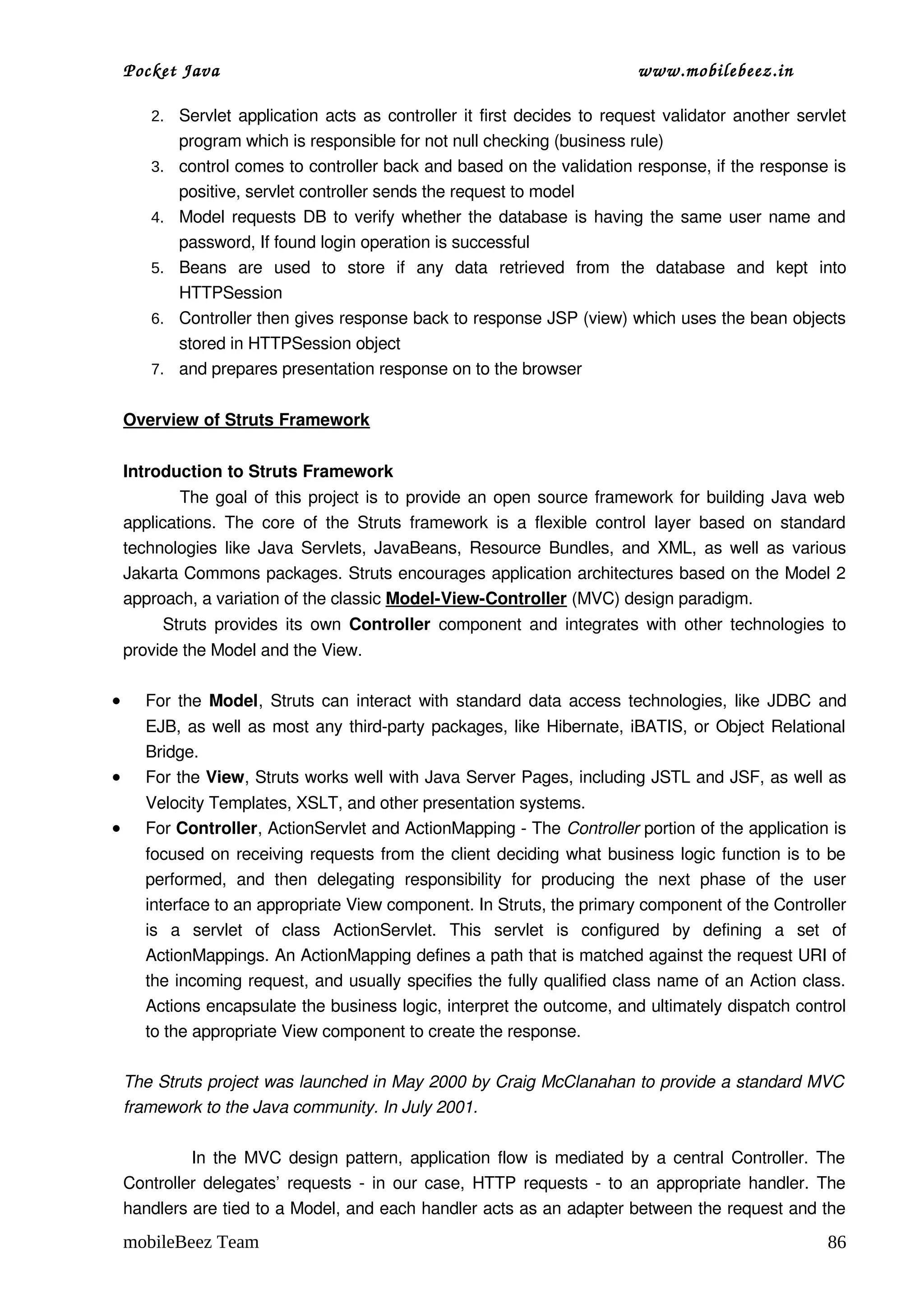 Pocket Java                                                                         www.mobilebeez.in  

        2. Servlet application acts as controller it first decides to request validator another servlet 
             program which is responsible for not null checking (business rule)
        3.   control comes to controller back and based on the validation response, if the response is 
             positive, servlet controller sends the request to model
        4.   Model requests DB to verify whether the database is having the same user name and 
             password, If found login operation is successful
        5.   Beans   are   used   to   store   if   any   data   retrieved   from   the   database   and   kept   into 
             HTTPSession
        6.   Controller then gives response back to response JSP (view) which uses the bean objects 
             stored in HTTPSession object
        7.   and prepares presentation response on to the browser

    Overview of Struts Framework


    Introduction to Struts Framework
                   The goal of this project is to provide an open source framework for building Java web  
    applications.   The   core  of   the   Struts   framework   is   a   flexible   control   layer   based   on  standard 
    technologies like Java Servlets, JavaBeans, Resource Bundles, and XML, as well as various 
    Jakarta Commons packages. Struts encourages application architectures based on the Model 2 
    approach, a variation of the classic Model­View­Controller (MVC) design paradigm. 
             Struts provides its own  Controller  component and integrates with other technologies to 
    provide the Model and the View. 

•      For the  Model, Struts can interact with standard data access technologies, like JDBC and 
       EJB, as well as most any third­party packages, like Hibernate, iBATIS, or Object Relational 
       Bridge. 
•      For the View, Struts works well with Java Server Pages, including JSTL and JSF, as well as 
       Velocity Templates, XSLT, and other presentation systems.
•      For Controller, ActionServlet and ActionMapping ­ The Controller portion of the application is 
       focused on receiving requests from the client deciding what business logic function is to be 
       performed,   and   then   delegating   responsibility   for   producing   the   next   phase   of   the   user 
       interface to an appropriate View component. In Struts, the primary component of the Controller 
       is   a   servlet   of   class  ActionServlet.   This   servlet   is   configured   by   defining   a   set   of 
       ActionMappings. An ActionMapping defines a path that is matched against the request URI of 
       the incoming request, and usually specifies the fully qualified class name of an Action class. 
       Actions encapsulate the business logic, interpret the outcome, and ultimately dispatch control 
       to the appropriate View component to create the response.

    The Struts project was launched in May 2000 by Craig McClanahan to provide a standard MVC  
    framework to the Java community. In July 2001.

                     In the MVC design pattern, application flow is mediated by a central Controller. The 
    Controller delegates’ requests ­ in our case, HTTP requests ­ to an appropriate handler. The 
    handlers are tied to a Model, and each handler acts as an adapter between the request and the 
    mobileBeez Team                                                                                                    86
 