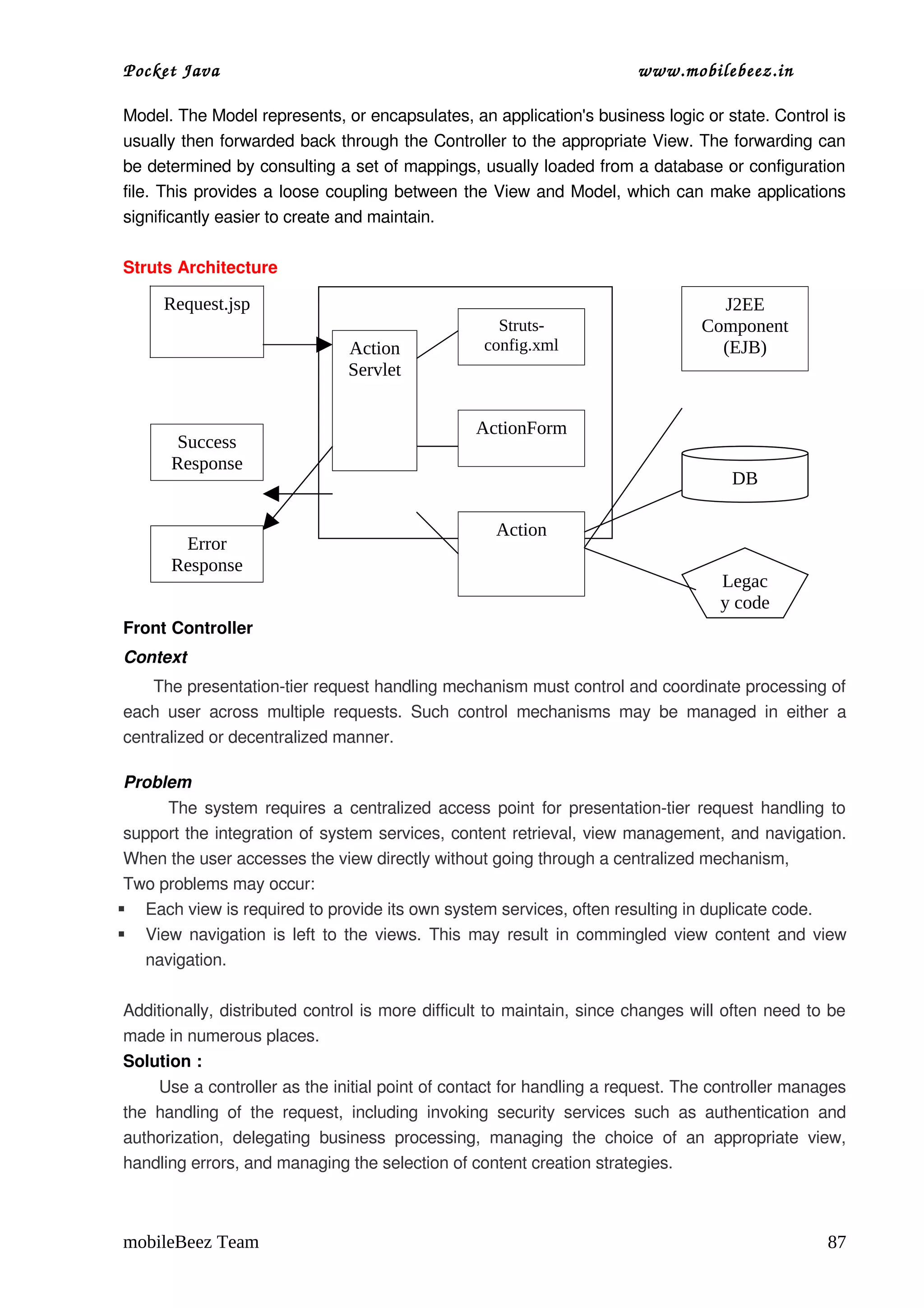 Pocket Java                                                                       www.mobilebeez.in  

Model. The Model represents, or encapsulates, an application's business logic or state. Control is 
usually then forwarded back through the Controller to the appropriate View. The forwarding can 
be determined by consulting a set of mappings, usually loaded from a database or configuration 
file. This provides a loose coupling between the View and Model, which can make applications 
significantly easier to create and maintain. 

Struts Architecture

      Request.jsp                                                                             J2EE
                                                            Struts-                         Component
                                    Action                config.xml                          (EJB)
                                    Servlet


                                                        ActionForm
       Success
       Response
                                                                                                 DB

                                                           Action
        Error
       Response
                                                                                               Legac
                                                                                               y code
Front Controller
Context
      The presentation­tier request handling mechanism must control and coordinate processing of 
each  user   across   multiple  requests.   Such   control   mechanisms   may   be   managed  in   either   a 
centralized or decentralized manner.

 Problem
            The system requires a centralized access point for presentation­tier request handling to 
 support the integration of system services, content retrieval, view management, and navigation. 
 When the user accesses the view directly without going through a centralized mechanism, 
 Two problems may occur:
 Each view is required to provide its own system services, often resulting in duplicate code. 
 View navigation is left to the views. This may result in commingled view content and view 
      navigation.

Additionally, distributed control is more difficult to maintain, since changes will often need to be 
made in numerous places.
Solution :
       Use a controller as the initial point of contact for handling a request. The controller manages 
the   handling   of   the   request,   including   invoking   security   services   such   as   authentication   and 
authorization,   delegating   business   processing,   managing   the   choice   of   an   appropriate   view, 
handling errors, and managing the selection of content creation strategies.



mobileBeez Team                                                                                                  87
 