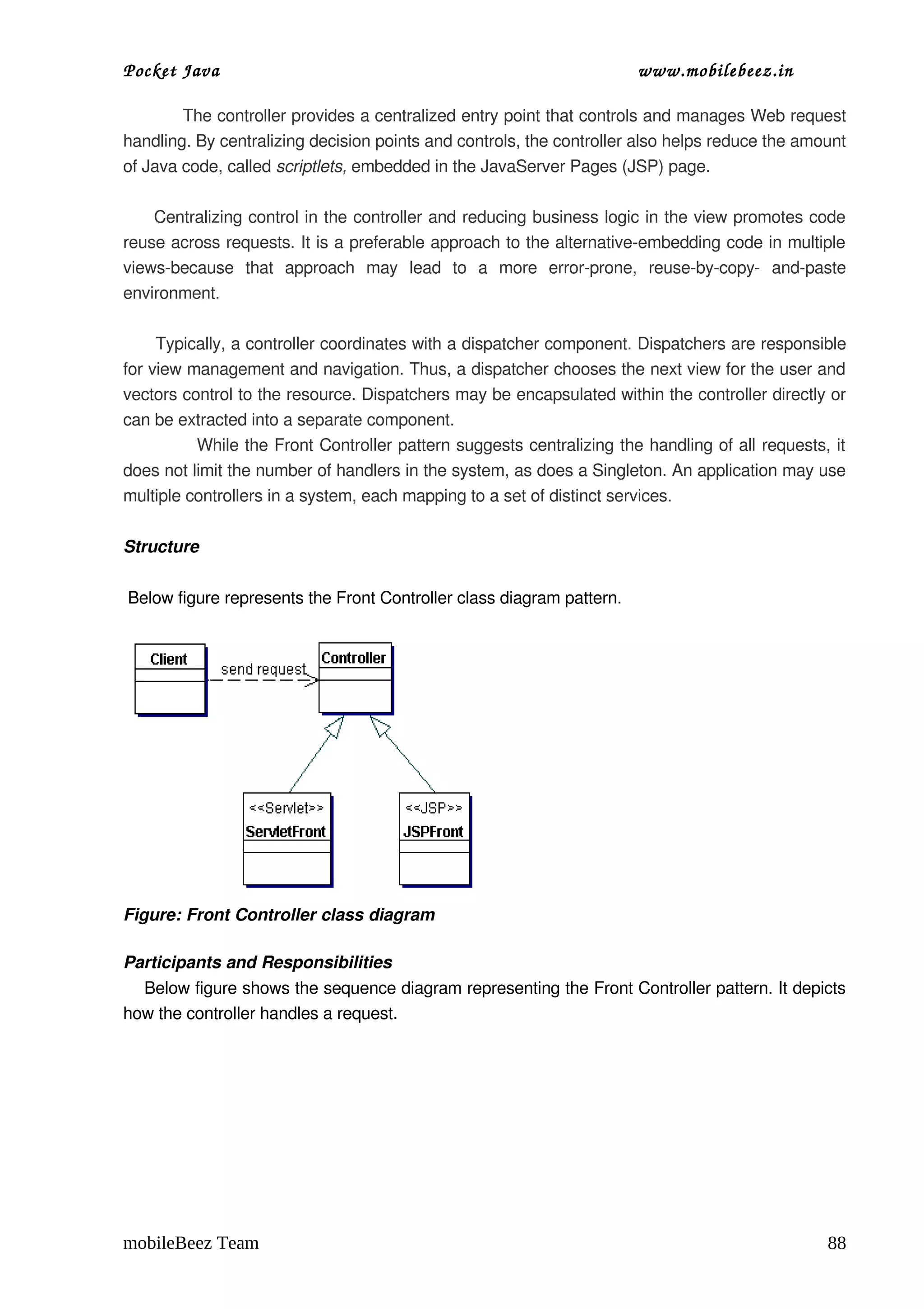 Pocket Java                                                               www.mobilebeez.in  

           The controller provides a centralized entry point that controls and manages Web request 
handling. By centralizing decision points and controls, the controller also helps reduce the amount 
of Java code, called scriptlets, embedded in the JavaServer Pages (JSP) page.
         
      Centralizing control in the controller and reducing business logic in the view promotes code 
reuse across requests. It is a preferable approach to the alternative­embedding code in multiple 
views­because   that   approach   may   lead   to   a   more   error­prone,   reuse­by­copy­   and­paste 
environment.
        
      Typically, a controller coordinates with a dispatcher component. Dispatchers are responsible 
for view management and navigation. Thus, a dispatcher chooses the next view for the user and 
vectors control to the resource. Dispatchers may be encapsulated within the controller directly or 
can be extracted into a separate component.
             While the Front Controller pattern suggests centralizing the handling of all requests, it 
does not limit the number of handlers in the system, as does a Singleton. An application may use 
multiple controllers in a system, each mapping to a set of distinct services.

Structure

 Below figure represents the Front Controller class diagram pattern.




Figure: Front Controller class diagram

Participants and Responsibilities
    Below figure shows the sequence diagram representing the Front Controller pattern. It depicts 
how the controller handles a request.




mobileBeez Team                                                                                      88
 