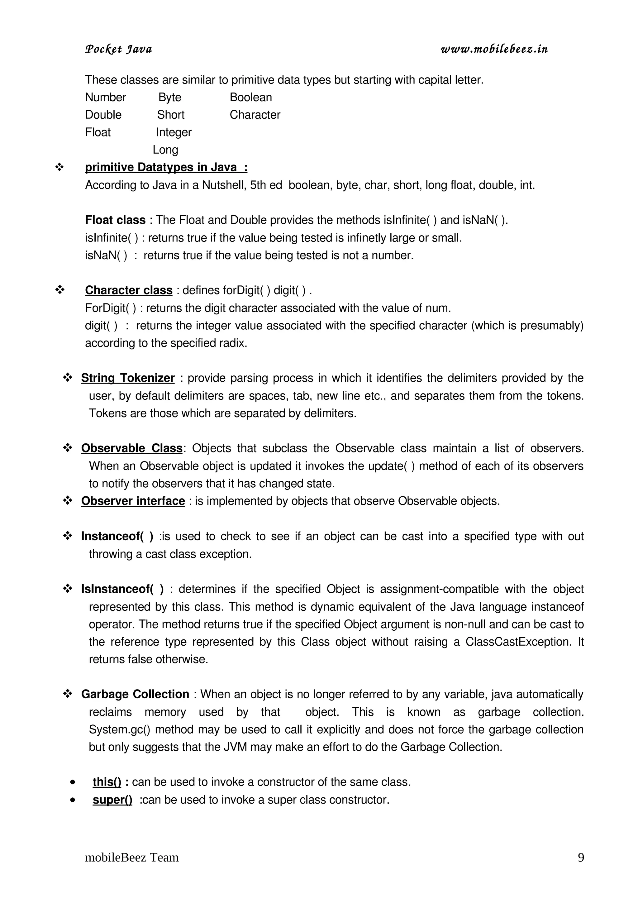 Pocket Java                                                                   www.mobilebeez.in  

        These classes are similar to primitive data types but starting with capital letter.
        Number          Byte               Boolean         
        Double           Short              Character 
        Float              Integer      
                             Long
        
        primitive Datatypes in Java  :         
        According to Java in a Nutshell, 5th ed  boolean, byte, char, short, long float, double, int.

        Float class : The Float and Double provides the methods isInfinite( ) and isNaN( ).
        isInfinite( ) : returns true if the value being tested is infinetly large or small.
        isNaN( )  :  returns true if the value being tested is not a number.

        
        Character class
                        : defines forDigit( ) digit( ) .
    ForDigit( ) : returns the digit character associated with the value of num.
    digit( )  :  returns the integer value associated with the specified character (which is presumably) 
    according to the specified radix.
     
  
  String Tokenizer : provide parsing process in which it identifies the delimiters provided by the 
                          
        user, by default delimiters are spaces, tab, new line etc., and separates them from the tokens. 
        Tokens are those which are separated by delimiters.

  
  Observable   Class   Objects   that   subclass   the  Observable   class   maintain   a  list   of   observers. 
                    :
    When an Observable object is updated it invokes the update( ) method of each of its observers 
    to notify the observers that it has changed state.
  
  Observer interface     : is implemented by objects that observe Observable objects.

 Instanceof(  )  :is used to check to see if an object can be cast into a specified type with out 
        throwing a cast class exception.

 IsInstanceof(   )  :   determines  if   the  specified  Object   is   assignment­compatible  with  the  object 
        represented by this class. This method is dynamic equivalent of the Java language instanceof 
        operator. The method returns true if the specified Object argument is non­null and can be cast to 
        the reference type represented by this Class object without raising a ClassCastException. It 
        returns false otherwise.

 Garbage Collection : When an object is no longer referred to by any variable, java automatically 
        reclaims   memory   used   by   that     object.   This   is   known   as   garbage   collection.
        System.gc() method may be used to call it explicitly and does not force the garbage collection 
        but only suggests that the JVM may make an effort to do the Garbage Collection.

    •     
         this()
                : can be used to invoke a constructor of the same class.
    •     
         super()
                  :can be used to invoke a super class constructor.



        mobileBeez Team                                                                                        9
 