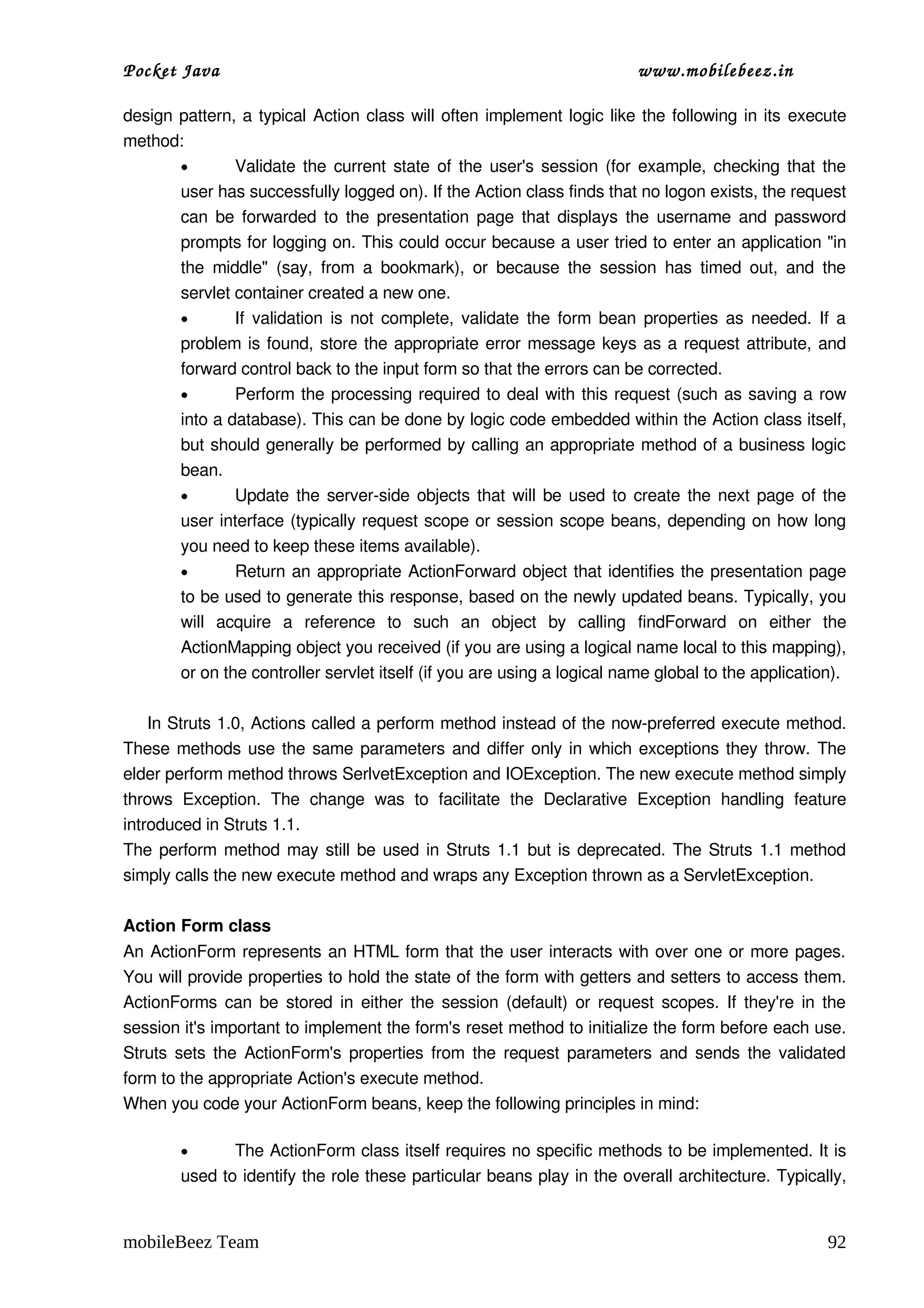 Pocket Java                                                                   www.mobilebeez.in  

design pattern, a typical  Action  class will often implement logic like the following in its  execute 
method: 
       •        Validate the current state of the user's session (for example, checking that the 
       user has successfully logged on). If the Action class finds that no logon exists, the request 
       can be forwarded to the presentation page that displays the username and password 
       prompts for logging on. This could occur because a user tried to enter an application "in 
       the  middle"  (say,   from  a  bookmark),   or   because  the  session  has   timed  out,   and  the 
       servlet container created a new one. 
       •        If validation is not complete, validate the form bean properties as needed. If a 
       problem is found, store the appropriate error message keys as a request attribute, and 
       forward control back to the input form so that the errors can be corrected. 
       •        Perform the processing required to deal with this request (such as saving a row 
       into a database). This can be done by logic code embedded within the Action class itself, 
       but should generally be performed by calling an appropriate method of a business logic 
       bean. 
       •        Update the server­side objects that will be used to create the next page of the 
       user interface (typically request scope or session scope beans, depending on how long 
       you need to keep these items available). 
       •        Return an appropriate ActionForward  object that identifies the presentation page 
       to be used to generate this response, based on the newly updated beans. Typically, you 
       will   acquire   a   reference   to   such   an   object   by   calling  findForward  on   either   the 
       ActionMapping object you received (if you are using a logical name local to this mapping), 
       or on the controller servlet itself (if you are using a logical name global to the application). 

     In Struts 1.0, Actions called a perform method instead of the now­preferred execute method. 
These methods use the same parameters and differ only in which exceptions they throw. The 
elder perform method throws SerlvetException and IOException. The new execute method simply 
throws  Exception.   The   change   was   to   facilitate   the   Declarative   Exception   handling   feature 
introduced in Struts 1.1. 
The  perform  method may still be used in Struts 1.1 but is deprecated. The Struts 1.1 method 
simply calls the new execute method and wraps any Exception thrown as a ServletException. 

Action Form class
An ActionForm represents an HTML form that the user interacts with over one or more pages. 
You will provide properties to hold the state of the form with getters and setters to access them. 
ActionForms can be stored in either the session (default) or request scopes. If they're in the 
session it's important to implement the form's reset method to initialize the form before each use. 
Struts sets the ActionForm's properties from the request parameters and sends the validated 
form to the appropriate Action's execute method. 
When you code your ActionForm beans, keep the following principles in mind: 

        •      The ActionForm class itself requires no specific methods to be implemented. It is 
        used to identify the role these particular beans play in the overall architecture. Typically, 


mobileBeez Team                                                                                            92
 