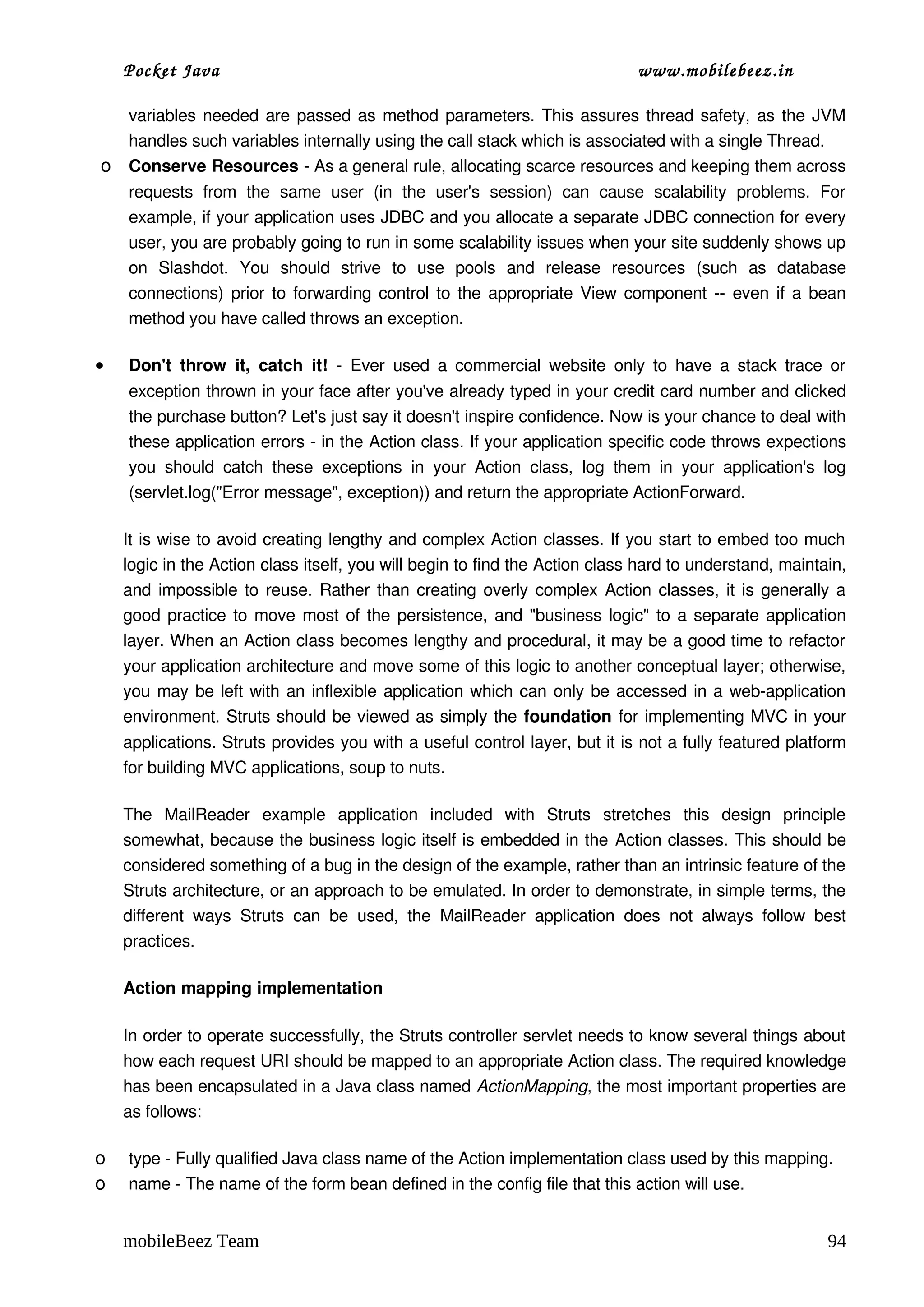 Pocket Java                                                                        www.mobilebeez.in  

    variables needed are passed as method parameters. This assures thread safety, as the JVM 
    handles such variables internally using the call stack which is associated with a single Thread. 
o   Conserve Resources ­ As a general rule, allocating scarce resources and keeping them across 
    requests   from   the   same   user   (in   the   user's   session)   can   cause   scalability   problems.   For 
    example, if your application uses JDBC and you allocate a separate JDBC connection for every 
    user, you are probably going to run in some scalability issues when your site suddenly shows up 
    on   Slashdot.   You   should   strive   to   use   pools   and   release   resources   (such   as   database 
    connections) prior to forwarding control to the appropriate View component ­­ even if a bean 
    method you have called throws an exception. 

•   Don't   throw   it,   catch   it!  ­   Ever   used  a  commercial   website  only  to  have  a  stack  trace  or 
    exception thrown in your face after you've already typed in your credit card number and clicked 
    the purchase button? Let's just say it doesn't inspire confidence. Now is your chance to deal with 
    these application errors ­ in the Action class. If your application specific code throws expections 
    you   should   catch   these   exceptions   in   your   Action   class,   log   them   in   your   application's   log 
    (servlet.log("Error message", exception)) and return the appropriate ActionForward. 

    It is wise to avoid creating lengthy and complex Action classes. If you start to embed too much 
    logic in the Action class itself, you will begin to find the Action class hard to understand, maintain, 
    and impossible to reuse. Rather than creating overly complex Action classes, it is generally a 
    good practice to move most of the persistence, and "business logic" to a separate application 
    layer. When an Action class becomes lengthy and procedural, it may be a good time to refactor 
    your application architecture and move some of this logic to another conceptual layer; otherwise, 
    you may be left with an inflexible application which can only be accessed in a web­application 
    environment. Struts should be viewed as simply the foundation for implementing MVC in your 
    applications. Struts provides you with a useful control layer, but it is not a fully featured platform 
    for building MVC applications, soup to nuts. 

    The   MailReader   example   application   included   with   Struts   stretches   this   design   principle 
    somewhat, because the business logic itself is embedded in the Action classes. This should be 
    considered something of a bug in the design of the example, rather than an intrinsic feature of the 
    Struts architecture, or an approach to be emulated. In order to demonstrate, in simple terms, the 
    different   ways   Struts   can   be   used,   the   MailReader   application   does   not   always   follow   best 
    practices. 

    Action mapping implementation

    In order to operate successfully, the Struts controller servlet needs to know several things about 
    how each request URI should be mapped to an appropriate Action class. The required knowledge 
    has been encapsulated in a Java class named ActionMapping, the most important properties are 
    as follows: 

o   type ­ Fully qualified Java class name of the Action implementation class used by this mapping. 
o   name ­ The name of the form bean defined in the config file that this action will use. 


    mobileBeez Team                                                                                                    94
 