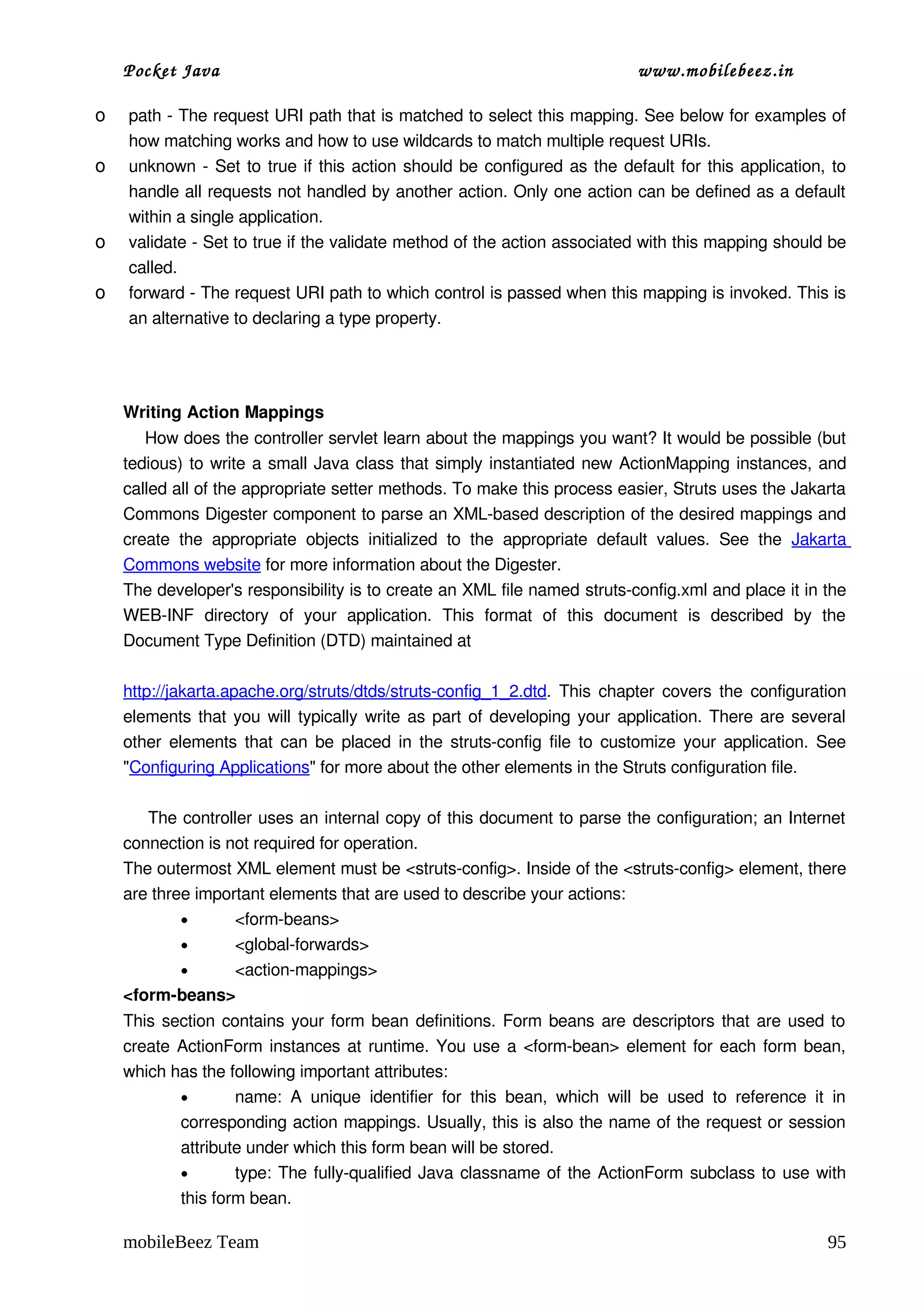 Pocket Java                                                                           www.mobilebeez.in  

o   path ­ The request URI path that is matched to select this mapping. See below for examples of 
    how matching works and how to use wildcards to match multiple request URIs. 
o   unknown  ­ Set to  true  if this action should be configured as the default for this application, to 
    handle all requests not handled by another action. Only one action can be defined as a default 
    within a single application. 
o   validate ­ Set to true if the validate method of the action associated with this mapping should be 
    called. 
o   forward ­ The request URI path to which control is passed when this mapping is invoked. This is 
    an alternative to declaring a type property. 




    Writing Action Mappings
        How does the controller servlet learn about the mappings you want? It would be possible (but 
    tedious) to write a small Java class that simply instantiated new  ActionMapping  instances, and 
    called all of the appropriate setter methods. To make this process easier, Struts uses the Jakarta 
    Commons Digester component to parse an XML­based description of the desired mappings and 
    create   the   appropriate   objects   initialized   to   the   appropriate   default   values.   See   the  Jakarta 
    Commons website for more information about the Digester. 
    The developer's responsibility is to create an XML file named struts­config.xml and place it in the 
    WEB­INF   directory   of   your   application.   This   format   of   this   document   is   described   by   the 
    Document Type Definition (DTD) maintained at 

    http://jakarta.apache.org/struts/dtds/struts­config_1_2.dtd. This chapter covers the configuration 
    elements that you will typically write as part of developing your application. There are several 
    other elements that can be placed in the struts­config file to customize your application. See 
    "Configuring Applications" for more about the other elements in the Struts configuration file. 

         The controller uses an internal copy of this document to parse the configuration; an Internet 
    connection is not required for operation. 
    The outermost XML element must be <struts­config>. Inside of the <struts­config> element, there 
    are three important elements that are used to describe your actions: 
             •      <form­beans> 
             •      <global­forwards> 
             •      <action­mappings> 
    <form­beans> 
    This section contains your form bean definitions. Form beans are descriptors that are used to 
    create ActionForm instances at runtime. You use a <form­bean> element for each form bean, 
    which has the following important attributes: 
           •       name:   A   unique   identifier   for   this   bean,   which   will   be   used   to   reference   it   in 
           corresponding action mappings. Usually, this is also the name of the request or session 
           attribute under which this form bean will be stored. 
           •       type: The fully­qualified Java classname of the ActionForm subclass to use with 
           this form bean. 

    mobileBeez Team                                                                                                       95
 