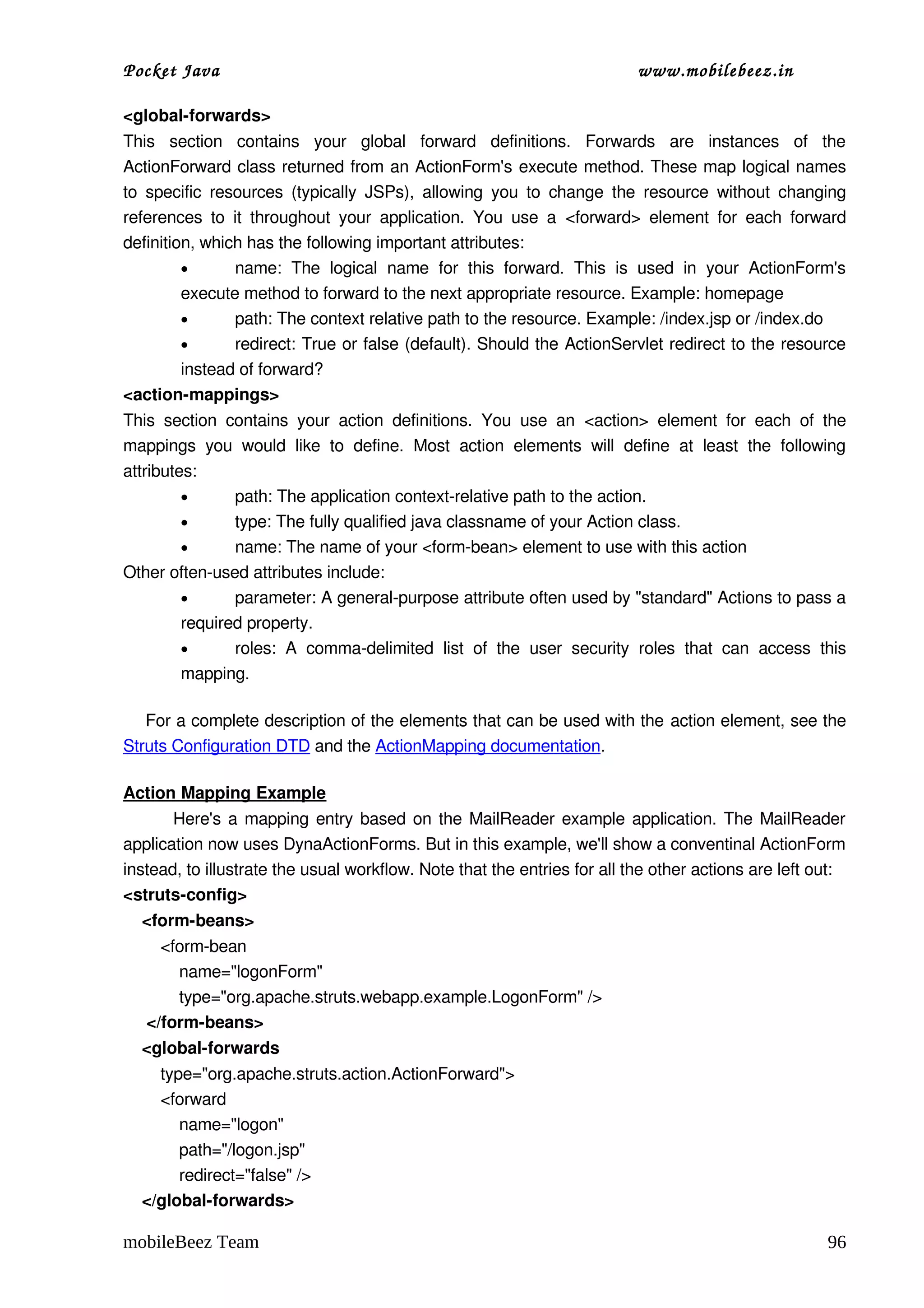 Pocket Java                                                                         www.mobilebeez.in  

<global­forwards> 
This   section   contains   your   global   forward   definitions.   Forwards   are   instances   of   the 
ActionForward class returned from an ActionForm's execute method. These map logical names 
to  specific  resources  (typically  JSPs),  allowing  you  to  change  the  resource  without   changing 
references  to   it   throughout   your   application.   You   use   a  <forward>  element   for   each   forward 
definition, which has the following important attributes: 
         •       name:   The   logical   name   for   this   forward.   This   is   used   in   your   ActionForm's 
         execute method to forward to the next appropriate resource. Example: homepage 
         •       path: The context relative path to the resource. Example: /index.jsp or /index.do 
         •       redirect: True or false (default). Should the ActionServlet redirect to the resource 
         instead of forward? 
<action­mappings> 
This   section   contains   your   action   definitions.   You   use   an  <action>  element   for   each   of   the 
mappings   you   would   like   to   define.   Most   action   elements   will   define   at   least   the   following 
attributes: 
         •        path: The application context­relative path to the action. 
         •        type: The fully qualified java classname of your Action class. 
         •        name: The name of your <form­bean> element to use with this action 
Other often­used attributes include:
         •        parameter: A general­purpose attribute often used by "standard" Actions to pass a 
         required property. 
         •        roles:   A   comma­delimited   list   of   the   user   security   roles   that   can   access   this 
         mapping. 

    For a complete description of the elements that can be used with the action element, see the 
Struts Configuration DTD and the ActionMapping documentation. 

Action Mapping Example
             Here's a mapping entry based on the MailReader example application. The MailReader 
application now uses DynaActionForms. But in this example, we'll show a conventinal ActionForm 
instead, to illustrate the usual workflow. Note that the entries for all the other actions are left out: 
<struts­config>
    <form­beans>
        <form­bean
            name="logonForm"
            type="org.apache.struts.webapp.example.LogonForm" />
     </form­beans>
    <global­forwards
        type="org.apache.struts.action.ActionForward">
        <forward 
            name="logon" 
            path="/logon.jsp"
            redirect="false" />
    </global­forwards>

mobileBeez Team                                                                                                     96
 
