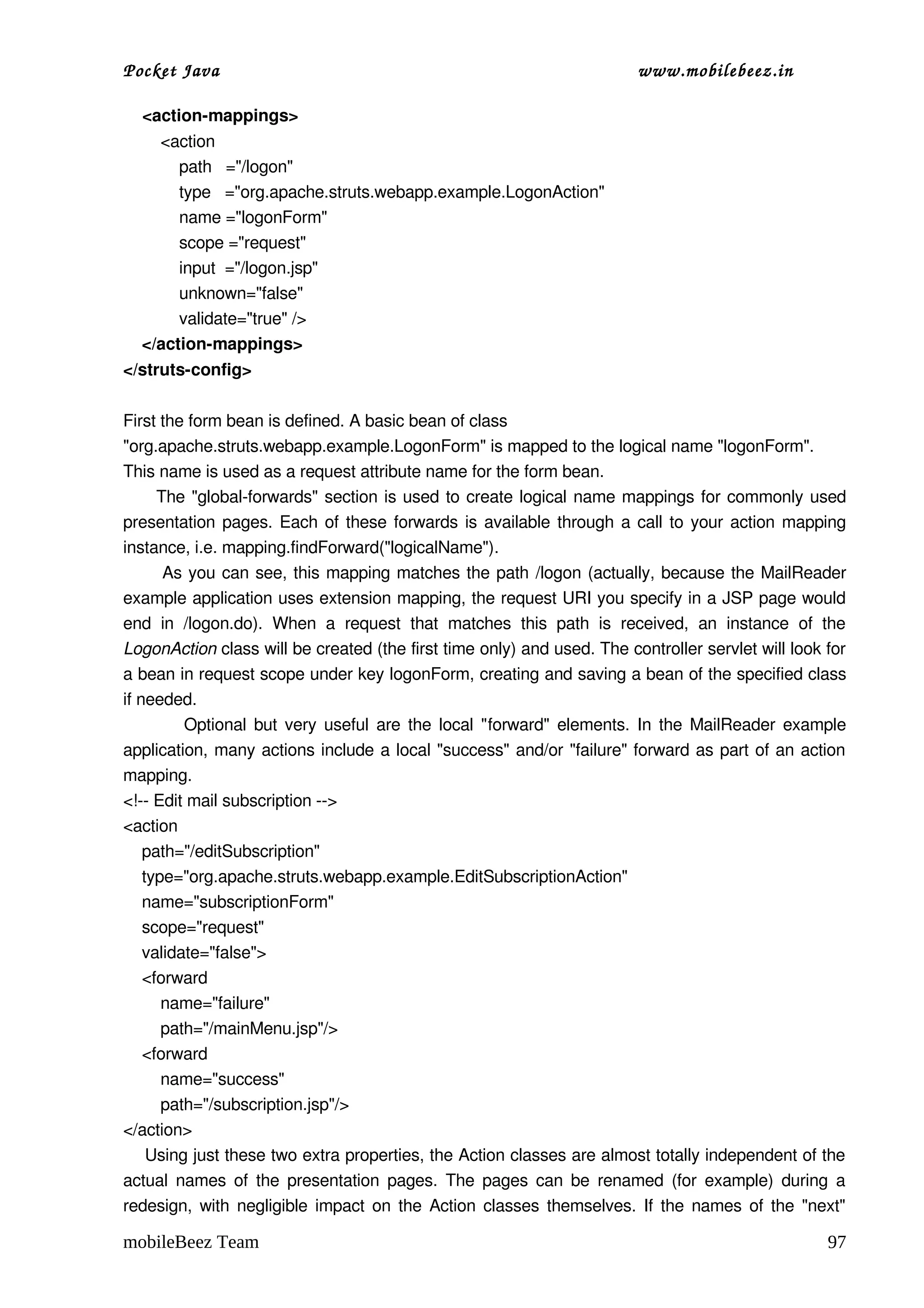 Pocket Java                                                                        www.mobilebeez.in  

    <action­mappings>
        <action
            path   ="/logon"
            type   ="org.apache.struts.webapp.example.LogonAction"
            name ="logonForm"
            scope ="request"
            input  ="/logon.jsp"
            unknown="false"
            validate="true" />
    </action­mappings>
</struts­config>

First the form bean is defined. A basic bean of class 
"org.apache.struts.webapp.example.LogonForm" is mapped to the logical name "logonForm". 
This name is used as a request attribute name for the form bean. 
         The "global­forwards" section is used to create logical name mappings for commonly used 
presentation pages. Each of these forwards is available through a call to your action mapping 
instance, i.e. mapping.findForward("logicalName"). 
           As you can see, this mapping matches the path /logon  (actually, because the MailReader 
example application uses extension mapping, the request URI you specify in a JSP page would 
end   in  /logon.do).   When   a   request   that   matches   this   path   is   received,   an   instance   of   the 
LogonAction class will be created (the first time only) and used. The controller servlet will look for 
a bean in request scope under key logonForm, creating and saving a bean of the specified class 
if needed. 
               Optional but very useful are the local "forward" elements. In the MailReader example 
application, many actions include a local "success" and/or "failure" forward as part of an action 
mapping. 
<!­­ Edit mail subscription ­­>
<action    
    path="/editSubscription"
    type="org.apache.struts.webapp.example.EditSubscriptionAction"
    name="subscriptionForm"
    scope="request"
    validate="false">
    <forward 
        name="failure" 
        path="/mainMenu.jsp"/>
    <forward 
        name="success" 
        path="/subscription.jsp"/>
</action>
    Using just these two extra properties, the Action classes are almost totally independent of the 
actual names of the presentation pages. The pages can be renamed (for example) during a 
redesign, with negligible impact on the Action classes themselves. If the names of the "next" 

mobileBeez Team                                                                                                   97
 