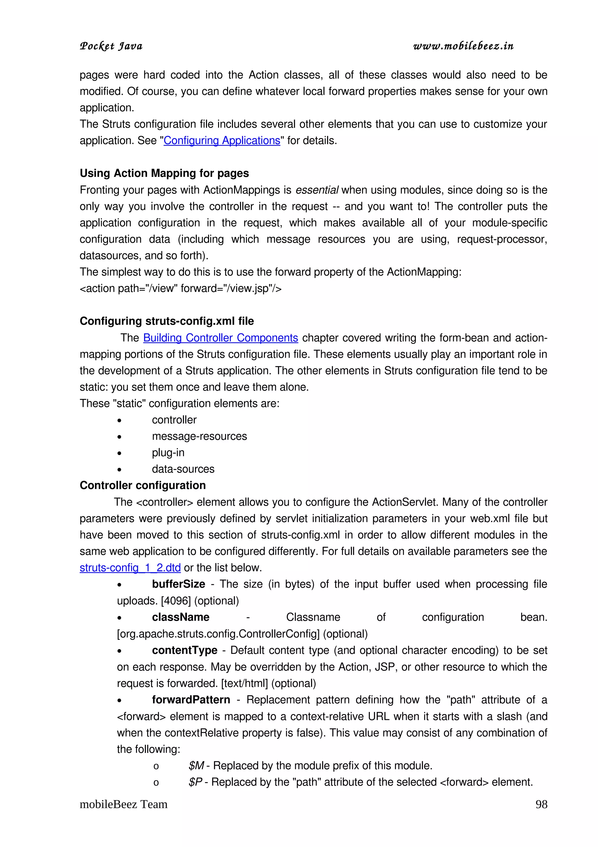 Pocket Java                                                                       www.mobilebeez.in  

pages  were  hard  coded  into  the  Action  classes,  all   of   these  classes  would  also  need  to  be 
modified. Of course, you can define whatever local forward properties makes sense for your own 
application. 
The Struts configuration file includes several other elements that you can use to customize your 
application. See "Configuring Applications" for details. 

Using Action Mapping for pages
Fronting your pages with ActionMappings is essential when using modules, since doing so is the 
only way you involve the controller in the request ­­ and you want to! The controller puts the 
application   configuration   in   the   request,   which   makes   available   all   of   your   module­specific 
configuration   data   (including   which   message   resources   you   are   using,   request­processor, 
datasources, and so forth). 
The simplest way to do this is to use the forward property of the ActionMapping: 
<action path="/view" forward="/view.jsp"/>

Configuring struts­config.xml file
           The Building Controller Components chapter covered writing the form­bean and action­
mapping portions of the Struts configuration file. These elements usually play an important role in 
the development of a Struts application. The other elements in Struts configuration file tend to be 
static: you set them once and leave them alone. 
These "static" configuration elements are: 
          •      controller 
          •      message­resources 
          •      plug­in 
          •      data­sources 
Controller configuration
          The <controller> element allows you to configure the ActionServlet. Many of the controller 
parameters were previously defined by servlet initialization parameters in your  web.xml  file but 
have been moved to this section of  struts­config.xml  in order to allow different modules in the 
same web application to be configured differently. For full details on available parameters see the 
struts­config_1_2.dtd or the list below. 
          •      bufferSize  ­ The size (in bytes) of the input buffer used when processing file 
         uploads. [4096] (optional) 
         •     className             ­           Classname             of          configuration          bean. 
         [org.apache.struts.config.ControllerConfig] (optional) 
         •      contentType  ­ Default content type (and optional character encoding) to be set 
         on each response. May be overridden by the Action, JSP, or other resource to which the 
         request is forwarded. [text/html] (optional) 
         •      forwardPattern  ­   Replacement   pattern   defining   how   the   "path"   attribute   of   a 
         <forward> element is mapped to a context­relative URL when it starts with a slash (and 
         when the contextRelative property is false). This value may consist of any combination of 
         the following: 
                  o      $M ­ Replaced by the module prefix of this module. 
                  o      $P ­ Replaced by the "path" attribute of the selected <forward> element. 

mobileBeez Team                                                                                               98
 