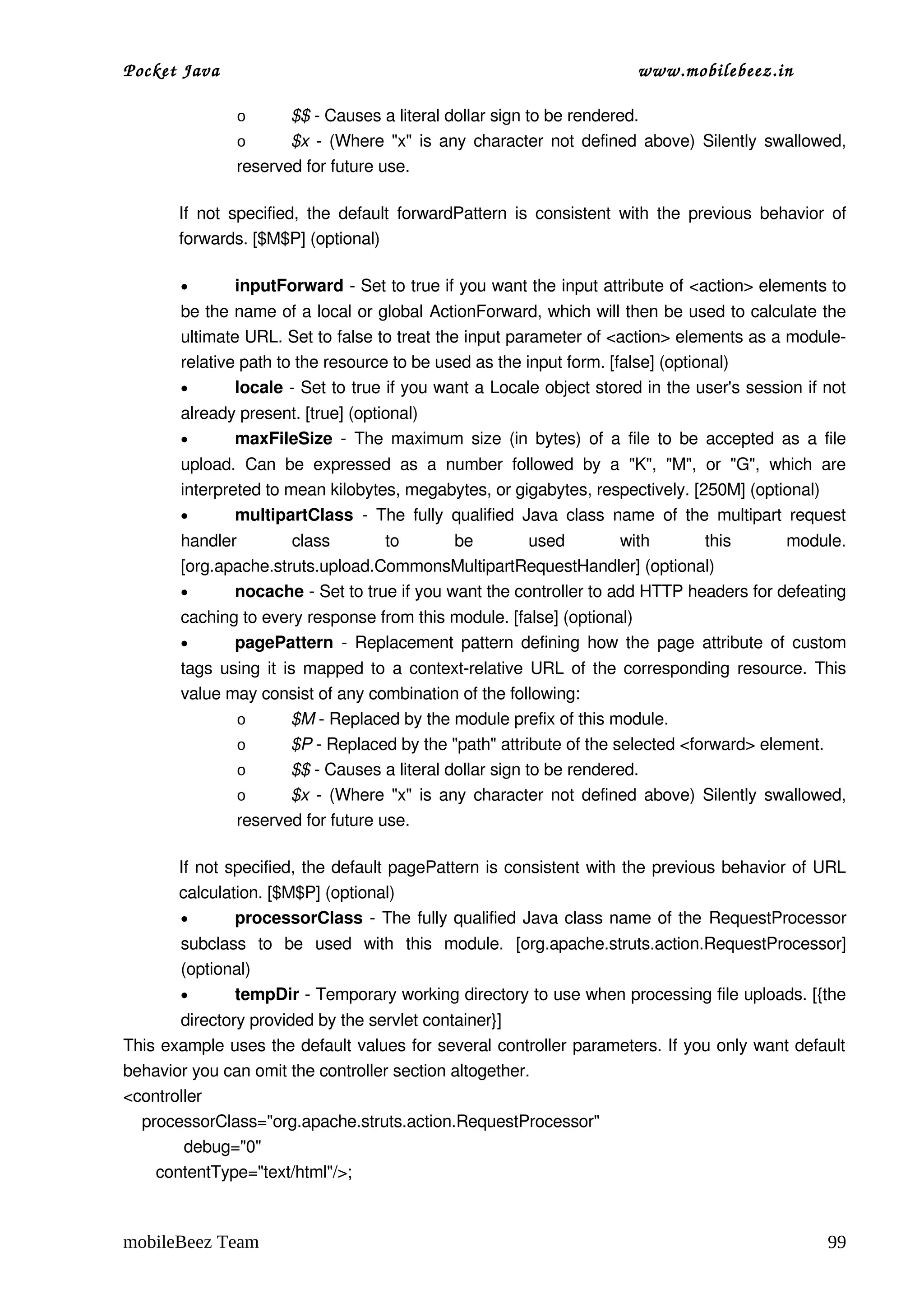 Pocket Java                                                                      www.mobilebeez.in  

                o      $$ ­ Causes a literal dollar sign to be rendered. 
                o      $x  ­ (Where "x" is any character not defined above) Silently swallowed, 
                reserved for future use. 

       If  not  specified,  the default  forwardPattern  is  consistent  with  the  previous  behavior  of 
       forwards. [$M$P] (optional) 

       •       inputForward ­ Set to true if you want the input attribute of <action> elements to 
       be the name of a local or global ActionForward, which will then be used to calculate the 
       ultimate URL. Set to false to treat the input parameter of <action> elements as a module­
       relative path to the resource to be used as the input form. [false] (optional) 
       •       locale ­ Set to true if you want a Locale object stored in the user's session if not 
       already present. [true] (optional) 
       •      maxFileSize  ­ The maximum size (in bytes) of a file to be accepted as a file 
       upload.   Can   be   expressed   as   a   number   followed   by   a   "K",   "M",   or   "G",   which   are 
       interpreted to mean kilobytes, megabytes, or gigabytes, respectively. [250M] (optional) 
       •       multipartClass  ­   The  fully   qualified  Java  class   name  of   the  multipart   request 
       handler   class   to   be   used   with   this   module. 
       [org.apache.struts.upload.CommonsMultipartRequestHandler] (optional) 
       •      nocache ­ Set to true if you want the controller to add HTTP headers for defeating 
       caching to every response from this module. [false] (optional) 
       •      pagePattern  ­ Replacement pattern defining how the  page  attribute of custom 
       tags using it is mapped to a context­relative URL of the corresponding resource. This 
       value may consist of any combination of the following: 
              o       $M ­ Replaced by the module prefix of this module. 
              o       $P ­ Replaced by the "path" attribute of the selected <forward> element. 
              o       $$ ­ Causes a literal dollar sign to be rendered. 
              o       $x  ­ (Where "x" is any character not defined above) Silently swallowed, 
              reserved for future use. 

       If not specified, the default pagePattern is consistent with the previous behavior of URL 
       calculation. [$M$P] (optional) 
       •       processorClass  ­ The fully qualified Java class name of the  RequestProcessor 
       subclass   to   be   used   with   this   module.   [org.apache.struts.action.RequestProcessor] 
       (optional) 
       •      tempDir ­ Temporary working directory to use when processing file uploads. [{the 
            directory provided by the servlet container}] 
This example uses the default values for several controller parameters. If you only want default 
behavior you can omit the controller section altogether. 
<controller
    processorClass="org.apache.struts.action.RequestProcessor"
             debug="0"
       contentType="text/html"/>;



mobileBeez Team                                                                                                 99
 