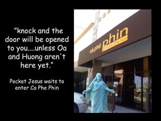 “””knock and the
door will be opened
 to you....unless Oa
 and Huong aren't
     here yet.“

 Pocket Jesus waits to
   enter Ca Phe Phin
 