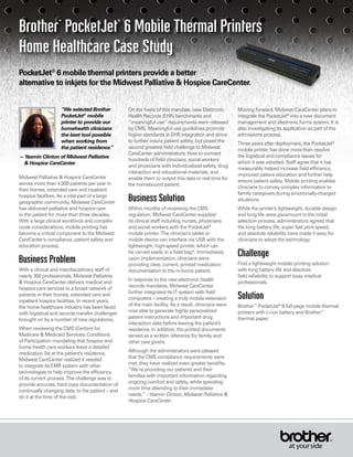 PocketJet®
6 mobile thermal printers provide a better
alternative to inkjets for the Midwest Palliative & Hospice CareCenter.
Brother™ PocketJet® 6 Mobile Thermal Printers
Home Healthcare Case Study
“We selected Brother
PocketJet®
mobile
printer to provide our
homehealth clinicians
the best tool possible
when working from
the patient residence.”
—Yasmin Clinton of Midwest Palliative
& Hospice CareCenter
On the heels of this mandate, new Electronic
Health Records (EHR) benchmarks and
“meaningful use” requirements were released
by CMS. Meaningful use guidelines promote
higher standards in EHR integration and strive
to further insure patient safety, but posed the
second greatest field challenge to Midwest
CareCenter administrators: How to connect
hundreds of field clinicians, social workers
and physicians with individualized safety, drug
interaction and educational materials, and
enable them to output this data in real time for
the homebound patient.
Business Solution
Within months of reviewing the CMS
regulation, Midwest CareCenter supplied
its clinical staff including nurses, physicians
and social workers with the PocketJet®
mobile printer. The clinician’s tablet or
mobile device can interface via USB with the
lightweight, high-speed printer, which can
be carried easily in a field bag*. Immediately
upon implementation, clinicians were
providing clear, current, printed medication
documentation to the in-home patient.
In response to the new electronic health
records mandates, Midwest CareCenter
further integrated its IT system with field
computers – creating a truly mobile extension
of the main facility. As a result, clinicians were
now able to generate highly personalized
patient instructions and important drug
interaction data before leaving the patient’s
residence. In addition, the printed documents
served as a written reference for family and
other care givers.
Although the administrators were pleased
that the CMS compliance requirements were
met, they have realized even greater benefits.
“We’re providing our patients and their
families with important information regarding
ongoing comfort and safety, while spending
more time attending to their immediate
needs.” –Yasmin Clinton, Midwest Palliative &
Hospice CareCenter
Moving forward, Midwest CareCenter plans to
integrate the PocketJet®
into a new document
management and electronic forms system. It is
also investigating its application as part of the
admissions process.
Three years after deployment, the PocketJet®
mobile printer has done more than resolve
the logistical and compliance issues for
which it was adopted. Staff agree that it has
measurably helped increase field efficiency,
improved patient education and further help
ensure patient safety. Mobile printing enables
clinicians to convey complex information to
family caregivers during emotionally-charged
situations.
While the printer’s lightweight, durable design
and long life were paramount in the initial
selection process, administrators agreed that
the long battery life, super fast print speed,
and absolute reliability have made it easy for
clinicians to adopt the technology.
Challenge
Find a lightweight mobile printing solution
with long battery life and absolute
field reliability to support busy medical
professionals.
Solution
Brother™
PocketJet®
6 full-page mobile thermal
printers with Li-ion battery and Brother™
thermal paper.
Midwest Palliative & Hospice CareCenter
serves more than 4,000 patients per year in
their homes, extended care and inpatient
hospice facilities. As a vital part of a large
geographic community, Midwest CareCenter
has delivered palliative and hospice care
to the patient for more than three decades.
With a large clinical workforce and complex
route considerations, mobile printing has
become a critical component to the Midwest
CareCenter’s compliance, patient safety and
education process.
Business Problem
With a clinical and interdisciplinary staff of
nearly 300 professionals, Midwest Palliative
& Hospice CareCenter delivers medical and
hospice care services to a broad network of
patients in their homes, extended care and
inpatient hospice facilities. In recent years,
the home healthcare industry has been faced
with logistical and records transfer challenges
brought on by a number of new regulations.
When reviewing the CMS (Centers for
Medicare & Medicaid Services) Conditions
of Participation mandating that hospice and
home health care workers leave a detailed
medication list at the patient’s residence,
Midwest CareCenter realized it needed
to integrate its EMR system with other
technologies to help improve the efficiency
of its current process. The challenge was to
provide accurate, hard copy documentation of
continually changing data, to the patient – and
do it at the time of the visit.
 