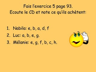 Fais l’exercice 5 page 93. Ecoute le CD et note ce qu’ils ach ètent: Nabila: e, b, a, d, f Luc: a, b, e, g. Mélanie: e, g, f, b, c, h. 