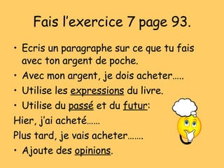 Fais l’exercice 7 page 93. Ecris un paragraphe sur ce que tu fais avec ton argent de poche. Avec mon argent, je dois acheter….. Utilise les  expressions  du livre. Utilise du  pass é  et du  futur : Hier, j’ai achet é…… Plus tard, je vais acheter……. Ajoute des  opinions . 