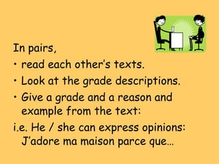 In pairs, read each other’s texts. Look at the grade descriptions. Give a grade and a reason and example from the text: i.e. He / she can express opinions: J’adore ma maison parce que… 