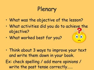 Plenary What was the objective of the lesson? What activities did you do to achieve the objective? What worked best for you? Think about 3 ways to improve your text and write them down in your book. Ex: check spelling / add more opinions / write the past tense correctly…… 
