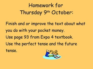 Homework for  Thursday 9 th  October: Finish and or improve the text about what you do with your pocket money. Use page 93 from Expo 4 textbook. Use the perfect tense and the future tense. 