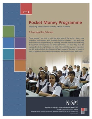 Pocket Money Programme 
Imparting financial education to school students 
A Proposal for Schools 
Young people - not only in India but also around the world - face a new economic environment with complex financial markets. They will have more individual responsibility in planning for their own financial security during their working lives and after retirement. For this they must be equipped with the right tools and skills. Financial literacy is an important life skill for the holistic development of each student. We need to impart it early to make our future generations financially savvy to meet their goals. 
2014 
National Institute of Securities Markets 
An Educational Initiative of SEBI 
Plot No. 82, Sector 17, Vashi, Navi Mumbai - 400703, Ph: 022 6673 5100 - 06 Fax: 022 6673 5110 www.nism.ac.in  