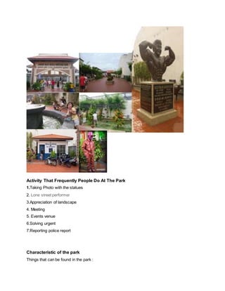 Activity That Frequently People Do At The Park
1.Taking Photo with the statues
2. Lone street performer
3.Appreciation of landscape
4. Meeting
5. Events venue
6.Solving urgent
7.Reporting police report
Characteristic of the park
Things that can be found in the park :
 