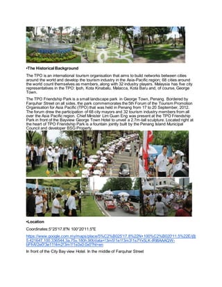 •The Historical Background
The TPO is an international tourism organisation that aims to build networks between cities
around the world and develop the tourism industry in the Asia-Pacific region; 68 cities around
the world count themselves as members, along with 32 industry players. Malaysia has five city
representatives in the TPO: Ipoh, Kota Kinabalu, Malacca, Kota Baru and, of course, George
Town.
The TPO Friendship Park is a small landscape park in George Town, Penang. Bordered by
Farquhar Street on all sides, the park commemorates the 5th Forum of the Tourism Promotion
Organisation for Asia Pacific (TPO) that was held in Penang from 17 to 20 September, 2012.
The forum drew the participation of 68 city mayors and 32 tourism industry members from all
over the Asia Pacific region. Chief Minister Lim Guan Eng was present at the TPO Friendship
Park in front of the Bayview George Town Hotel to unveil a 2.7m-tall sculpture. Located right at
the heart of TPO Friendship Park is a fountain jointly built by the Penang Island Municipal
Council and developer BSG Property.
•Location
Coordinates:5°25'17.8"N 100°20'11.5"E
https://www.google.com.my/maps/place/5%C2%B025'17.8%22N+100%C2%B020'11.5%22E/@
5.421647,100.336544,3a,75y,180h,90t/data=!3m5!1e1!3m3!1s7Yx5LK-lRI8AAAQW-
bFfrA!2e0!3e11!4m2!3m1!1s0x0:0x0?hl=en
In front of the City Bay view Hotel. In the middle of Farquhar Street
 