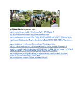 •Articles and pictures sourced from :
http://www.skyscrapercity.com/showthread.php?t=187406&page=7
http://travel2penang.wordpress.com/tag/tpo-friendship-park/
http://www.thestar.com.my/story/?file=%2f2012%2f9%2f24%2fnorth%2f12071183&sec=North
https://mbasic.facebook.com/BayviewGeorgetown/albums/10152142311760265/?start_index=1
2
http://www.penang-traveltips.com/thumbnails/tpo-friendship-park.jpg
http://www.themalaysianinsider.com/travel/article/mppp-gets-to-host-top-tourism-forum
https://www.google.com.my/maps/place/5%C2%B025'17.8%22N+100%C2%B020'11.5%22E/@
5.421647,100.336544,182m/data=!3m1!1e3!4m2!3m1!1s0x0:0x0?hl=en
http://www.penang.gov.my/index.php/en/20-general/koleksi-ucapan-yab-km/1157-majlis-
perasmian-taman-persahabatan-friendship-park
http://www.penang-traveltips.com/tpo-friendship-park.htm
 