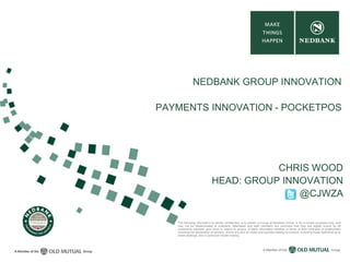 The following information is strictly confidential, is to remain in-house at Nedbank Group, is for in-house purposes only, and
may not be disseminated to outsiders. Attendees and staff members are reminded that they are legally bound by all
constraints imposed upon them in regard to privacy of Bank information whether in terms of their contracts of employment
including the declaration of secrecy, and/or any and all codes and policies relating to conduct, including those restrictive as to
share dealings, and in particular insider trading.
NEDBANK GROUP INNOVATION
PAYMENTS INNOVATION - POCKETPOS
CHRIS WOOD
HEAD: GROUP INNOVATION
@CJWZA
 