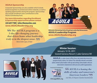 AGUILA is a value-based, offsite three-day leadership immersion
program led by Latinos, for Latinos! The culturally relevant curriculum
unites vetted Latino leaders with up and coming Latino leaders who are
interested in volunteerism with area non-profit organizations.
Advocates Galvanizing Unity & Inspiring Leadership Advancement
AGUILA Leadership Program
www.AGUILAleadership.org
AGUILA Sponsorship
Corporate Sponsorships are also available which include
brand recognition in printed and online materials, as well as
speaking opportunities during the program. Sponsorships
also include enrollment and a contribution to the
AGUILA Scholarship fund.
For more information regarding Enrollment
& Sponsorship opportunities please contact:
224 629 7100 | info@themostinc.com
www.AGUILAleadership.org
Advocates Galvanizing Unity & Inspiring Leadership Advacement
Leadership Program Fall 2010
-JoseNiño,USHispanicChamberBoardmember
AGUILA is honing the
skills of today and tomorrow’s
	 American Leaders!
Presented & Facilitated by:
ChicagoBSA.org
Winter Session:
January 12-14, 2011
Grand Geneva Resort | Lake Geneva WI
-MariaEstherLopez,ElValor
	 The AGUILA program is a
	 3-day life-changing journey
	 that drives home what leadership
	 truly is in the deepest sense.
 