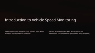 Introduction to Vehicle Speed Monitoring
Speed monitoring is crucial for traffic safety. It helps reduce
accidents and improve road conditions.
Various technologies exist, each with strengths and
weaknesses. This presentation will cover the most prominent.
 
