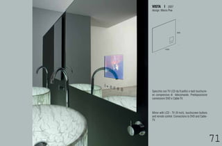 VISTA | 2007
design: Marco Piva




                       800




           1000




Specchio con TV LCD da 9 pollici e tasti touchscre-
en comprensivo di telecomando. Predisposizione
connessioni DVD e Cable-TV.



Mirror with LCD - TV (9 inch), touchscreen buttons
and remote control. Connections to DVD and Cable-
TV.




                                                      71
                                                      69
 