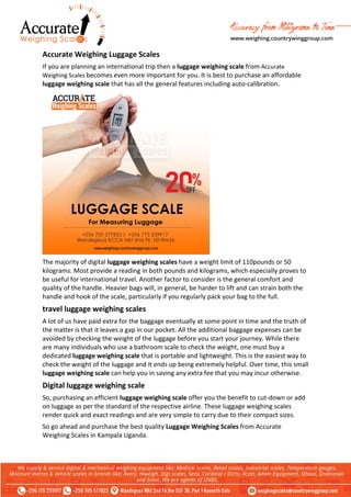Accurate Weighing Luggage Scales
If you are planning an international trip then a luggage weighing scale from Accurate
Weighing Scales becomes even more important for you. It is best to purchase an affordable
luggage weighing scale that has all the general features including auto-calibration.
The majority of digital luggage weighing scales have a weight limit of 110pounds or 50
kilograms. Most provide a reading in both pounds and kilograms, which especially proves to
be useful for international travel. Another factor to consider is the general comfort and
quality of the handle. Heavier bags will, in general, be harder to lift and can strain both the
handle and hook of the scale, particularly if you regularly pack your bag to the full.
travel luggage weighing scales
A lot of us have paid extra for the baggage eventually at some point in time and the truth of
the matter is that it leaves a gap in our pocket. All the additional baggage expenses can be
avoided by checking the weight of the luggage before you start your journey. While there
are many individuals who use a bathroom scale to check the weight, one must buy a
dedicated luggage weighing scale that is portable and lightweight. This is the easiest way to
check the weight of the luggage and it ends up being extremely helpful. Over time, this small
luggage weighing scale can help you in saving any extra fee that you may incur otherwise.
Digital luggage weighing scale
So, purchasing an efficient luggage weighing scale offer you the benefit to cut-down or add
on luggage as per the standard of the respective airline. These luggage weighing scales
render quick and exact readings and are very simple to carry due to their compact sizes.
So go ahead and purchase the best quality Luggage Weighing Scales from Accurate
Weighing Scales in Kampala Uganda.
 