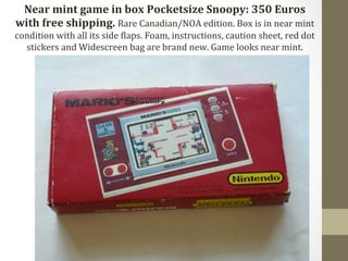 Near 
mint 
game 
in 
box 
Pocketsize 
Snoopy: 
350 
Euros 
with 
free 
shipping. 
Rare 
Canadian/NOA 
edition. 
Box 
is 
in 
near 
mint 
condition 
with 
all 
its 
side 
Claps. 
Foam, 
instructions, 
caution 
sheet, 
red 
dot 
stickers 
and 
Widescreen 
bag 
are 
brand 
new. 
Game 
looks 
near 
mint. 
 