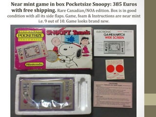 Near 
mint 
game 
in 
box 
Pocketsize 
Snoopy: 
385 
Euros 
with 
free 
shipping. 
Rare 
Canadian/NOA 
edition. 
Box 
is 
in 
good 
condition 
with 
all 
its 
side 
Claps. 
Game, 
foam 
& 
Instructions 
are 
near 
mint 
i.e. 
9 
out 
of 
10. 
Game 
looks 
brand 
new. 
 