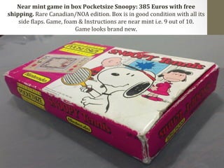 Near 
mint 
game 
in 
box 
Pocketsize 
Snoopy: 
385 
Euros 
with 
free 
shipping. 
Rare 
Canadian/NOA 
edition. 
Box 
is 
in 
good 
condition 
with 
all 
its 
side 
Claps. 
Game, 
foam 
& 
Instructions 
are 
near 
mint 
i.e. 
9 
out 
of 
10. 
Game 
looks 
brand 
new. 
 
