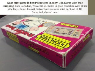 Near 
mint 
game 
in 
box 
Pocketsize 
Snoopy: 
385 
Euros 
with 
free 
shipping. 
Rare 
Canadian/NOA 
edition. 
Box 
is 
in 
good 
condition 
with 
all 
its 
side 
Claps. 
Game, 
foam 
& 
Instructions 
are 
near 
mint 
i.e. 
9 
out 
of 
10. 
Game 
looks 
brand 
new. 
 