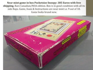 Near 
mint 
game 
in 
box 
Pocketsize 
Snoopy: 
385 
Euros 
with 
free 
shipping. 
Rare 
Canadian/NOA 
edition. 
Box 
is 
in 
good 
condition 
with 
all 
its 
side 
Claps. 
Game, 
foam 
& 
Instructions 
are 
near 
mint 
i.e. 
9 
out 
of 
10. 
Game 
looks 
brand 
new. 
 
