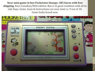Near 
mint 
game 
in 
box 
Pocketsize 
Snoopy: 
385 
Euros 
with 
free 
shipping. 
Rare 
Canadian/NOA 
edition. 
Box 
is 
in 
good 
condition 
with 
all 
its 
side 
Claps. 
Game, 
foam 
& 
Instructions 
are 
near 
mint 
i.e. 
9 
out 
of 
10. 
Game 
looks 
brand 
new. 
 