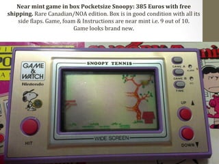Near 
mint 
game 
in 
box 
Pocketsize 
Snoopy: 
385 
Euros 
with 
free 
shipping. 
Rare 
Canadian/NOA 
edition. 
Box 
is 
in 
good 
condition 
with 
all 
its 
side 
Claps. 
Game, 
foam 
& 
Instructions 
are 
near 
mint 
i.e. 
9 
out 
of 
10. 
Game 
looks 
brand 
new. 
 