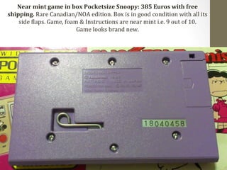 Near 
mint 
game 
in 
box 
Pocketsize 
Snoopy: 
385 
Euros 
with 
free 
shipping. 
Rare 
Canadian/NOA 
edition. 
Box 
is 
in 
good 
condition 
with 
all 
its 
side 
Claps. 
Game, 
foam 
& 
Instructions 
are 
near 
mint 
i.e. 
9 
out 
of 
10. 
Game 
looks 
brand 
new. 
 