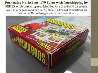 Pocketsize 
Mario 
Bros: 
179 
Euros 
with 
free 
shipping 
by 
FEDEX 
with 
tracking 
worldwide. 
Rare 
Canadian/NOA 
edition. 
Box 
is 
in 
very 
good 
condition 
i.e. 
7.5 
out 
of 
10. 
Foam 
& 
Instructions 
are 
near 
mint. 
Mario 
Bros 
game 
is 
in 
used 
condition. 
 