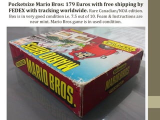 Pocketsize 
Mario 
Bros: 
179 
Euros 
with 
free 
shipping 
by 
FEDEX 
with 
tracking 
worldwide. 
Rare 
Canadian/NOA 
edition. 
Box 
is 
in 
very 
good 
condition 
i.e. 
7.5 
out 
of 
10. 
Foam 
& 
Instructions 
are 
near 
mint. 
Mario 
Bros 
game 
is 
in 
used 
condition. 
 