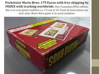 Pocketsize 
Mario 
Bros: 
179 
Euros 
with 
free 
shipping 
by 
FEDEX 
with 
tracking 
worldwide. 
Rare 
Canadian/NOA 
edition. 
Box 
is 
in 
very 
good 
condition 
i.e. 
7.5 
out 
of 
10. 
Foam 
& 
Instructions 
are 
near 
mint. 
Mario 
Bros 
game 
is 
in 
used 
condition. 
 
