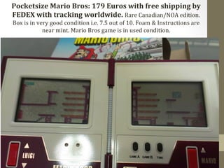 Pocketsize 
Mario 
Bros: 
179 
Euros 
with 
free 
shipping 
by 
FEDEX 
with 
tracking 
worldwide. 
Rare 
Canadian/NOA 
edition. 
Box 
is 
in 
very 
good 
condition 
i.e. 
7.5 
out 
of 
10. 
Foam 
& 
Instructions 
are 
near 
mint. 
Mario 
Bros 
game 
is 
in 
used 
condition. 
 